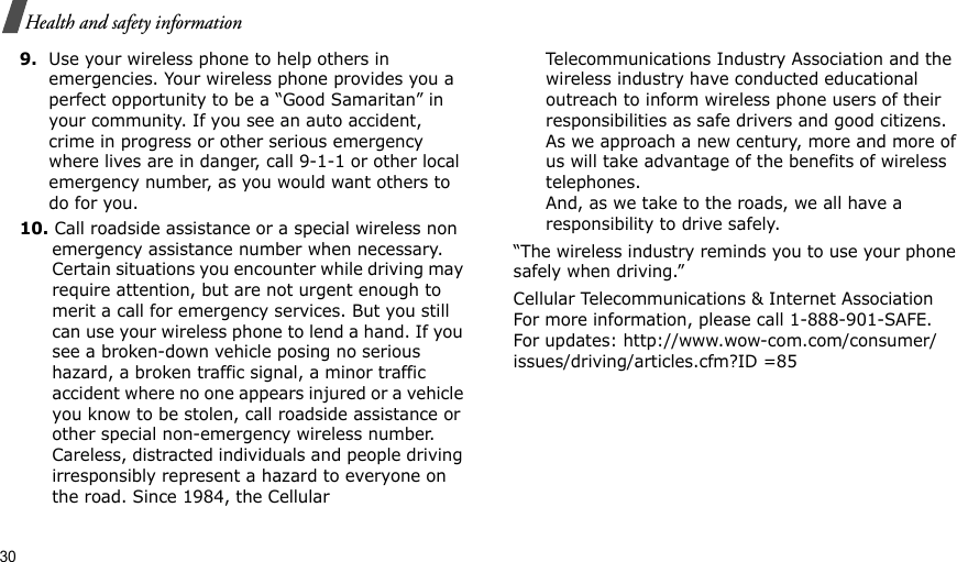 30Health and safety information9.Use your wireless phone to help others in emergencies. Your wireless phone provides you a perfect opportunity to be a “Good Samaritan” in your community. If you see an auto accident, crime in progress or other serious emergency where lives are in danger, call 9-1-1 or other local emergency number, as you would want others to do for you.10. Call roadside assistance or a special wireless non emergency assistance number when necessary. Certain situations you encounter while driving may require attention, but are not urgent enough to merit a call for emergency services. But you still can use your wireless phone to lend a hand. If you see a broken-down vehicle posing no serious hazard, a broken traffic signal, a minor traffic accident where no one appears injured or a vehicle you know to be stolen, call roadside assistance or other special non-emergency wireless number. Careless, distracted individuals and people driving irresponsibly represent a hazard to everyone on the road. Since 1984, the Cellular Telecommunications Industry Association and the wireless industry have conducted educational outreach to inform wireless phone users of their responsibilities as safe drivers and good citizens. As we approach a new century, more and more of us will take advantage of the benefits of wireless telephones. And, as we take to the roads, we all have a responsibility to drive safely.“The wireless industry reminds you to use your phone safely when driving.”Cellular Telecommunications &amp; Internet Association For more information, please call 1-888-901-SAFE. For updates: http://www.wow-com.com/consumer/issues/driving/articles.cfm?ID =85