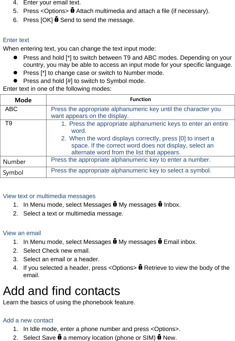 4.  Enter your email text. 5. Press &lt;Options&gt; Õ Attach multimedia and attach a file (if necessary). 6. Press [OK] Õ Send to send the message.  Enter text When entering text, you can change the text input mode: z  Press and hold [*] to switch between T9 and ABC modes. Depending on your country, you may be able to access an input mode for your specific language. z  Press [*] to change case or switch to Number mode. z  Press and hold [#] to switch to Symbol mode. Enter text in one of the following modes: Mode  Function ABC  Press the appropriate alphanumeric key until the character you want appears on the display. T9  1.  Press the appropriate alphanumeric keys to enter an entire word. 2.  When the word displays correctly, press [0] to insert a space. If the correct word does not display, select an alternate word from the list that appears. Number  Press the appropriate alphanumeric key to enter a number. Symbol  Press the appropriate alphanumeric key to select a symbol.  View text or multimedia messages 1.  In Menu mode, select Messages Õ My messages Õ Inbox. 2.  Select a text or multimedia message.  View an email 1.  In Menu mode, select Messages Õ My messages Õ Email inbox. 2.  Select Check new email. 3.  Select an email or a header. 4.  If you selected a header, press &lt;Options&gt; Õ Retrieve to view the body of the email. Add and find contacts Learn the basics of using the phonebook feature.  Add a new contact 1.  In Idle mode, enter a phone number and press &lt;Options&gt;. 2. Select Save Õ a memory location (phone or SIM) Õ New.   