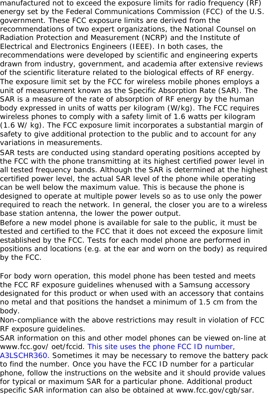 manufactured not to exceed the exposure limits for radio frequency (RF) energy set by the Federal Communications Commission (FCC) of the U.S. government. These FCC exposure limits are derived from the recommendations of two expert organizations, the National Counsel on Radiation Protection and Measurement (NCRP) and the Institute of Electrical and Electronics Engineers (IEEE). In both cases, the recommendations were developed by scientific and engineering experts drawn from industry, government, and academia after extensive reviews of the scientific literature related to the biological effects of RF energy. The exposure limit set by the FCC for wireless mobile phones employs a unit of measurement known as the Specific Absorption Rate (SAR). The SAR is a measure of the rate of absorption of RF energy by the human body expressed in units of watts per kilogram (W/kg). The FCC requires wireless phones to comply with a safety limit of 1.6 watts per kilogram (1.6 W/ kg). The FCC exposure limit incorporates a substantial margin of safety to give additional protection to the public and to account for any variations in measurements. SAR tests are conducted using standard operating positions accepted by the FCC with the phone transmitting at its highest certified power level in all tested frequency bands. Although the SAR is determined at the highest certified power level, the actual SAR level of the phone while operating can be well below the maximum value. This is because the phone is designed to operate at multiple power levels so as to use only the power required to reach the network. In general, the closer you are to a wireless base station antenna, the lower the power output. Before a new model phone is available for sale to the public, it must be tested and certified to the FCC that it does not exceed the exposure limit established by the FCC. Tests for each model phone are performed in positions and locations (e.g. at the ear and worn on the body) as required by the FCC.    For body worn operation, this model phone has been tested and meets the FCC RF exposure guidelines whenused with a Samsung accessory designated for this product or when used with an accessory that contains no metal and that positions the handset a minimum of 1.5 cm from the body.  Non-compliance with the above restrictions may result in violation of FCC RF exposure guidelines. SAR information on this and other model phones can be viewed on-line at www.fcc.gov/ oet/fccid. This site uses the phone FCC ID number, A3LSCHR360. Sometimes it may be necessary to remove the battery pack to find the number. Once you have the FCC ID number for a particular phone, follow the instructions on the website and it should provide values for typical or maximum SAR for a particular phone. Additional product specific SAR information can also be obtained at www.fcc.gov/cgb/sar. 