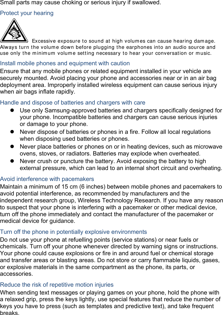 Small parts may cause choking or serious injury if swallowed. Protect your hearing  Excessive exposure t o sound at high volum es can cause hearing dam age. Always turn t he volum e down before plugging t he earphones into an audio source and use only the m inim um  volum e sett ing necessary t o hear your conversat ion or m usic. Install mobile phones and equipment with caution Ensure that any mobile phones or related equipment installed in your vehicle are securely mounted. Avoid placing your phone and accessories near or in an air bag deployment area. Improperly installed wireless equipment can cause serious injury when air bags inflate rapidly. Handle and dispose of batteries and chargers with care z  Use only Samsung-approved batteries and chargers specifically designed for your phone. Incompatible batteries and chargers can cause serious injuries or damage to your phone. z  Never dispose of batteries or phones in a fire. Follow all local regulations when disposing used batteries or phones. z  Never place batteries or phones on or in heating devices, such as microwave ovens, stoves, or radiators. Batteries may explode when overheated. z  Never crush or puncture the battery. Avoid exposing the battery to high external pressure, which can lead to an internal short circuit and overheating. Avoid interference with pacemakers Maintain a minimum of 15 cm (6 inches) between mobile phones and pacemakers to avoid potential interference, as recommended by manufacturers and the independent research group, Wireless Technology Research. If you have any reason to suspect that your phone is interfering with a pacemaker or other medical device, turn off the phone immediately and contact the manufacturer of the pacemaker or medical device for guidance. Turn off the phone in potentially explosive environments Do not use your phone at refuelling points (service stations) or near fuels or chemicals. Turn off your phone whenever directed by warning signs or instructions. Your phone could cause explosions or fire in and around fuel or chemical storage and transfer areas or blasting areas. Do not store or carry flammable liquids, gases, or explosive materials in the same compartment as the phone, its parts, or accessories. Reduce the risk of repetitive motion injuries When sending text messages or playing games on your phone, hold the phone with a relaxed grip, press the keys lightly, use special features that reduce the number of keys you have to press (such as templates and predictive text), and take frequent breaks.  