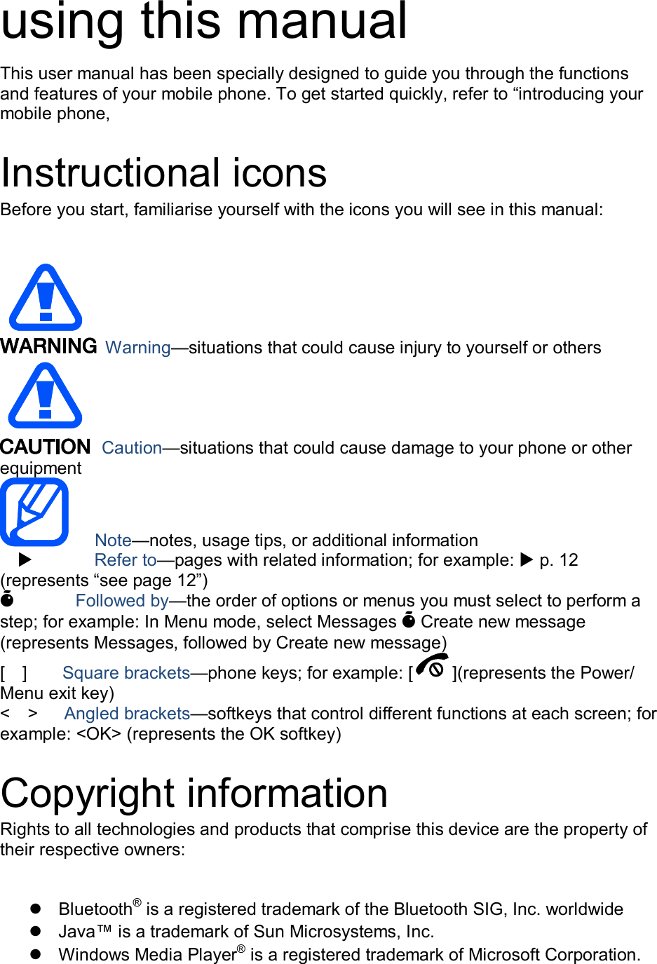 using this manual This user manual has been specially designed to guide you through the functions and features of your mobile phone. To get started quickly, refer to “introducing your mobile phone,  Instructional icons Before you start, familiarise yourself with the icons you will see in this manual:     Warning—situations that could cause injury to yourself or others  Caution—situations that could cause damage to your phone or other equipment    Note—notes, usage tips, or additional information          Refer to—pages with related information; for example:  p. 12 (represents “see page 12”) Õ       Followed by—the order of options or menus you must select to perform a step; for example: In Menu mode, select Messages Õ Create new message (represents Messages, followed by Create new message) [    ]        Square brackets—phone keys; for example: [ ](represents the Power/ Menu exit key) &lt;    &gt;      Angled brackets—softkeys that control different functions at each screen; for example: &lt;OK&gt; (represents the OK softkey)  Copyright information Rights to all technologies and products that comprise this device are the property of their respective owners:    Bluetooth® is a registered trademark of the Bluetooth SIG, Inc. worldwide   Java™ is a trademark of Sun Microsystems, Inc.   Windows Media Player® is a registered trademark of Microsoft Corporation. 