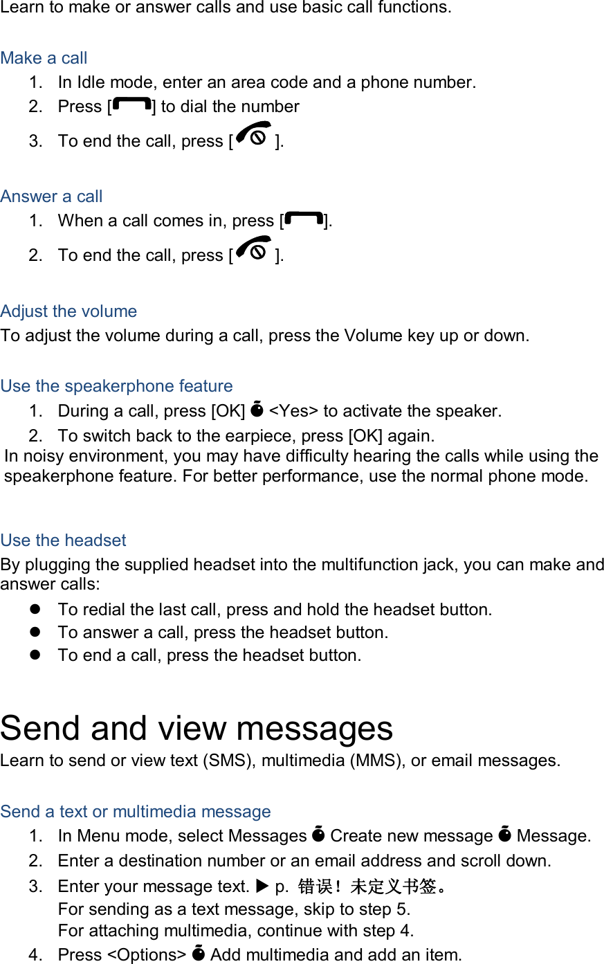 Learn to make or answer calls and use basic call functions.  Make a call 1.  In Idle mode, enter an area code and a phone number. 2.  Press [ ] to dial the number 3.  To end the call, press [ ].    Answer a call 1.  When a call comes in, press [ ]. 2.  To end the call, press [ ].  Adjust the volume To adjust the volume during a call, press the Volume key up or down.  Use the speakerphone feature 1.  During a call, press [OK] Õ &lt;Yes&gt; to activate the speaker. 2.  To switch back to the earpiece, press [OK] again. In noisy environment, you may have difficulty hearing the calls while using the speakerphone feature. For better performance, use the normal phone mode.  Use the headset By plugging the supplied headset into the multifunction jack, you can make and answer calls:   To redial the last call, press and hold the headset button.   To answer a call, press the headset button.   To end a call, press the headset button.  Send and view messages Learn to send or view text (SMS), multimedia (MMS), or email messages.  Send a text or multimedia message 1.  In Menu mode, select Messages Õ Create new message Õ Message. 2.  Enter a destination number or an email address and scroll down. 3.  Enter your message text.  p.  错误！未定义书签。 For sending as a text message, skip to step 5. For attaching multimedia, continue with step 4. 4.  Press &lt;Options&gt; Õ Add multimedia and add an item. 