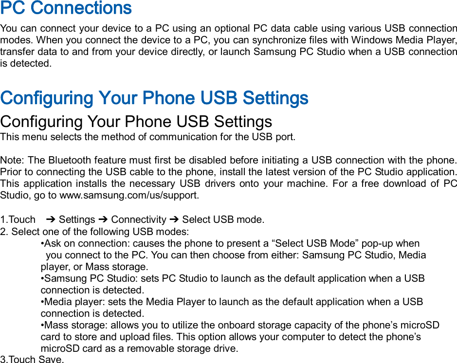  PC Connections You can connect your device to a PC using an optional PC data cable using various USB connection modes. When you connect the device to a PC, you can synchronize files with Windows Media Player, transfer data to and from your device directly, or launch Samsung PC Studio when a USB connection is detected.  Configuring Your Phone USB Settings Configuring Your Phone USB Settings This menu selects the method of communication for the USB port.  Note: The Bluetooth feature must first be disabled before initiating a USB connection with the phone. Prior to connecting the USB cable to the phone, install the latest version of the PC Studio application. This  application  installs  the  necessary  USB  drivers  onto  your  machine.  For  a  free  download  of  PC Studio, go to www.samsung.com/us/support.  1.Touch    ➔ Settings ➔ Connectivity ➔ Select USB mode. 2. Select one of the following USB modes: •Ask on connection: causes the phone to present a “Select USB Mode” pop-up when   you connect to the PC. You can then choose from either: Samsung PC Studio, Media   player, or Mass storage. •Samsung PC Studio: sets PC Studio to launch as the default application when a USB   connection is detected. •Media player: sets the Media Player to launch as the default application when a USB   connection is detected. •Mass storage: allows you to utilize the onboard storage capacity of the phone’s microSD   card to store and upload files. This option allows your computer to detect the phone’s   microSD card as a removable storage drive. 3.Touch Save.