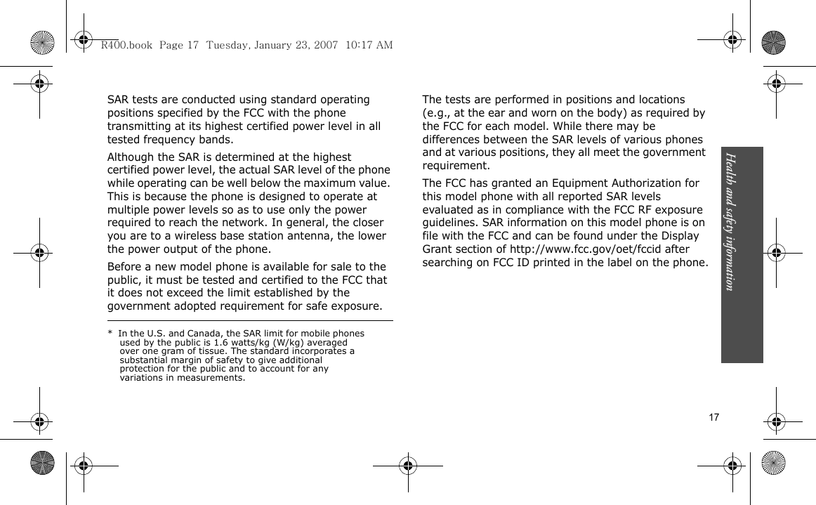 Health and safety information    17SAR tests are conducted using standard operating positions specified by the FCC with the phone transmitting at its highest certified power level in all tested frequency bands. Although the SAR is determined at the highest certified power level, the actual SAR level of the phone while operating can be well below the maximum value. This is because the phone is designed to operate at multiple power levels so as to use only the power required to reach the network. In general, the closer you are to a wireless base station antenna, the lower the power output of the phone.Before a new model phone is available for sale to the public, it must be tested and certified to the FCC that it does not exceed the limit established by the government adopted requirement for safe exposure. The tests are performed in positions and locations (e.g., at the ear and worn on the body) as required by the FCC for each model. While there may be differences between the SAR levels of various phones and at various positions, they all meet the government requirement.The FCC has granted an Equipment Authorization for this model phone with all reported SAR levels evaluated as in compliance with the FCC RF exposure guidelines. SAR information on this model phone is on file with the FCC and can be found under the Display Grant section of http://www.fcc.gov/oet/fccid after searching on FCC ID printed in the label on the phone.*  In the U.S. and Canada, the SAR limit for mobile phones used by the public is 1.6 watts/kg (W/kg) averaged over one gram of tissue. The standard incorporates a substantial margin of safety to give additional protection for the public and to account for any variations in measurements.R400.book  Page 17  Tuesday, January 23, 2007  10:17 AM