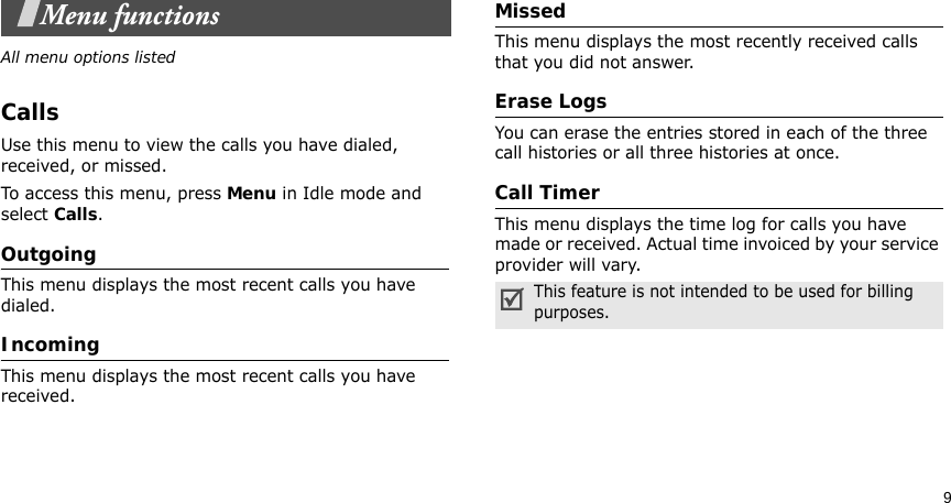 9Menu functionsAll menu options listedCallsUse this menu to view the calls you have dialed, received, or missed.To access this menu, press Menu in Idle mode and select Calls.OutgoingThis menu displays the most recent calls you have dialed.IncomingThis menu displays the most recent calls you have received.MissedThis menu displays the most recently received calls that you did not answer.Erase LogsYou can erase the entries stored in each of the three call histories or all three histories at once.Call TimerThis menu displays the time log for calls you have made or received. Actual time invoiced by your service provider will vary.This feature is not intended to be used for billing purposes.