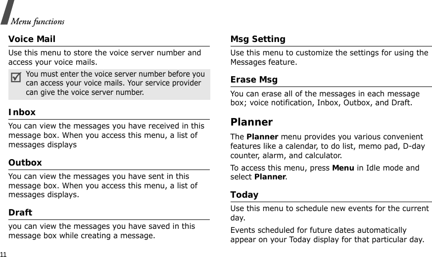 11Menu functionsVoice MailUse this menu to store the voice server number and access your voice mails.InboxYou can view the messages you have received in this message box. When you access this menu, a list of messages displaysOutboxYou can view the messages you have sent in this message box. When you access this menu, a list of messages displays.Draftyou can view the messages you have saved in this message box while creating a message.Msg Setting Use this menu to customize the settings for using the Messages feature.Erase MsgYou can erase all of the messages in each message box; voice notification, Inbox, Outbox, and Draft. PlannerThe Planner menu provides you various convenient features like a calendar, to do list, memo pad, D-day counter, alarm, and calculator.To access this menu, press Menu in Idle mode and select Planner.TodayUse this menu to schedule new events for the current day. Events scheduled for future dates automatically appear on your Today display for that particular day.You must enter the voice server number before you can access your voice mails. Your service provider can give the voice server number.