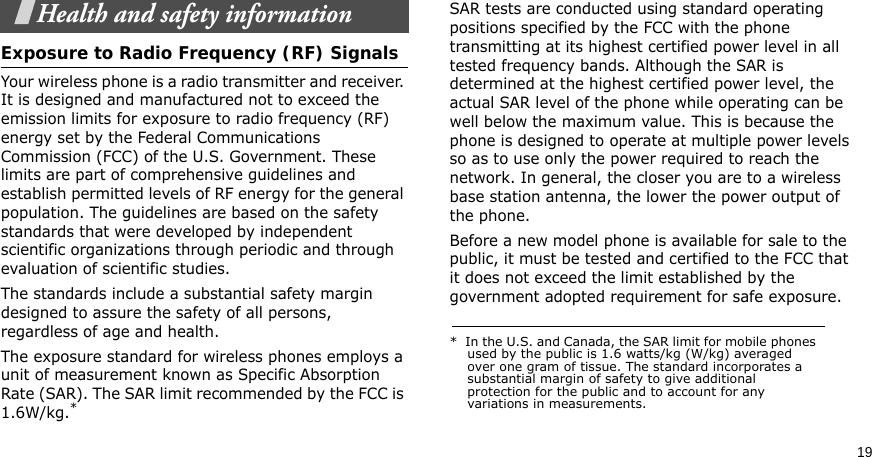 19Health and safety informationExposure to Radio Frequency (RF) SignalsYour wireless phone is a radio transmitter and receiver. It is designed and manufactured not to exceed the emission limits for exposure to radio frequency (RF) energy set by the Federal Communications Commission (FCC) of the U.S. Government. These limits are part of comprehensive guidelines and establish permitted levels of RF energy for the general population. The guidelines are based on the safety standards that were developed by independent scientific organizations through periodic and through evaluation of scientific studies.The standards include a substantial safety margin designed to assure the safety of all persons, regardless of age and health.The exposure standard for wireless phones employs a unit of measurement known as Specific Absorption Rate (SAR). The SAR limit recommended by the FCC is 1.6W/kg.*SAR tests are conducted using standard operating positions specified by the FCC with the phone transmitting at its highest certified power level in all tested frequency bands. Although the SAR is determined at the highest certified power level, the actual SAR level of the phone while operating can be well below the maximum value. This is because the phone is designed to operate at multiple power levels so as to use only the power required to reach the network. In general, the closer you are to a wireless base station antenna, the lower the power output of the phone.Before a new model phone is available for sale to the public, it must be tested and certified to the FCC that it does not exceed the limit established by the government adopted requirement for safe exposure. *  In the U.S. and Canada, the SAR limit for mobile phones used by the public is 1.6 watts/kg (W/kg) averaged over one gram of tissue. The standard incorporates a substantial margin of safety to give additional protection for the public and to account for any variations in measurements.
