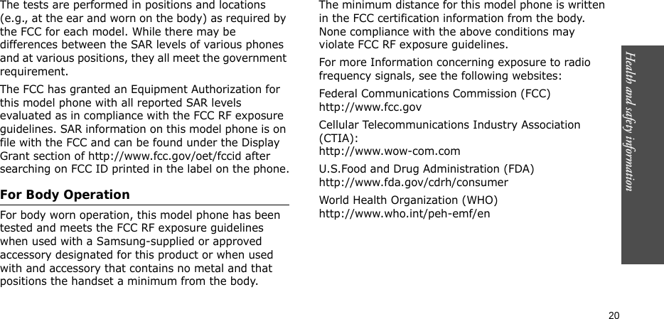 Health and safety information    20The tests are performed in positions and locations (e.g., at the ear and worn on the body) as required by the FCC for each model. While there may be differences between the SAR levels of various phones and at various positions, they all meet the government requirement.The FCC has granted an Equipment Authorization for this model phone with all reported SAR levels evaluated as in compliance with the FCC RF exposure guidelines. SAR information on this model phone is on file with the FCC and can be found under the Display Grant section of http://www.fcc.gov/oet/fccid after searching on FCC ID printed in the label on the phone.For Body OperationFor body worn operation, this model phone has been tested and meets the FCC RF exposure guidelines when used with a Samsung-supplied or approved accessory designated for this product or when used with and accessory that contains no metal and that positions the handset a minimum from the body.The minimum distance for this model phone is written in the FCC certification information from the body. None compliance with the above conditions may violate FCC RF exposure guidelines.For more Information concerning exposure to radio frequency signals, see the following websites:Federal Communications Commission (FCC)http://www.fcc.govCellular Telecommunications Industry Association (CTIA):http://www.wow-com.comU.S.Food and Drug Administration (FDA)http://www.fda.gov/cdrh/consumerWorld Health Organization (WHO)http://www.who.int/peh-emf/en