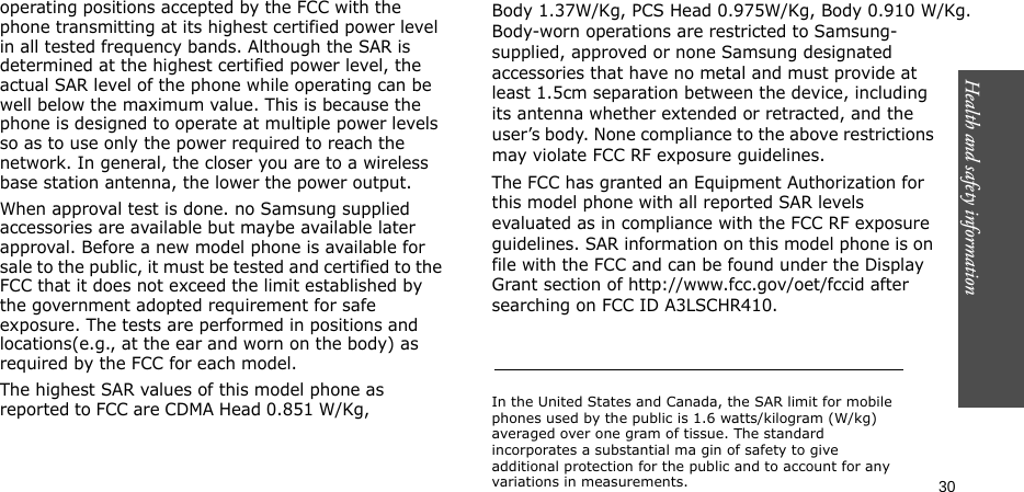 Health and safety information    30operating positions accepted by the FCC with the phone transmitting at its highest certified power level in all tested frequency bands. Although the SAR is determined at the highest certified power level, the actual SAR level of the phone while operating can be well below the maximum value. This is because the phone is designed to operate at multiple power levels so as to use only the power required to reach the network. In general, the closer you are to a wireless base station antenna, the lower the power output.When approval test is done. no Samsung supplied accessories are available but maybe available later approval. Before a new model phone is available for sale to the public, it must be tested and certified to the FCC that it does not exceed the limit established by the government adopted requirement for safe exposure. The tests are performed in positions and locations(e.g., at the ear and worn on the body) as required by the FCC for each model.The highest SAR values of this model phone as reported to FCC are CDMA Head 0.851 W/Kg,     Body 1.37W/Kg, PCS Head 0.975W/Kg, Body 0.910 W/Kg.Body-worn operations are restricted to Samsung-supplied, approved or none Samsung designated accessories that have no metal and must provide at least 1.5cm separation between the device, including its antenna whether extended or retracted, and the user’s body. None compliance to the above restrictions may violate FCC RF exposure guidelines.The FCC has granted an Equipment Authorization for this model phone with all reported SAR levels evaluated as in compliance with the FCC RF exposure guidelines. SAR information on this model phone is on file with the FCC and can be found under the Display Grant section of http://www.fcc.gov/oet/fccid after searching on FCC ID A3LSCHR410.In the United States and Canada, the SAR limit for mobile phones used by the public is 1.6 watts/kilogram (W/kg) averaged over one gram of tissue. The standard incorporates a substantial ma gin of safety to give additional protection for the public and to account for any variations in measurements.