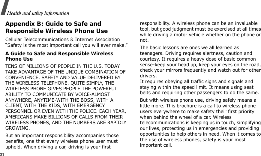31Health and safety informationAppendix B: Guide to Safe andResponsible Wireless Phone UseCellular Telecommunications &amp; Internet Association “Safety is the most important call you will ever make.”A Guide to Safe and Responsible Wireless Phone UseTENS OF MILLIONS OF PEOPLE IN THE U.S. TODAY TAKE ADVANTAGE OF THE UNIQUE COMBINATION OF CONVENIENCE, SAFETY AND VALUE DELIVERED BY THE WIRELESS TELEPHONE. QUITE SIMPLY, THE WIRELESS PHONE GIVES PEOPLE THE POWERFUL ABILITY TO COMMUNICATE BY VOICE-ALMOST ANYWHERE, ANYTIME-WITH THE BOSS, WITH A CLIENT, WITH THE KIDS, WITH EMERGENCY PERSONNEL OR EVEN WITH THE POLICE. EACH YEAR, AMERICANS MAKE BILLIONS OF CALLS FROM THEIR WIRELESS PHONES, AND THE NUMBERS ARE RAPIDLY GROWING.But an important responsibility accompanies those benefits, one that every wireless phone user must uphold. When driving a car, driving is your first responsibility. A wireless phone can be an invaluable tool, but good judgment must be exercised at all times while driving a motor vehicle whether on the phone or not.The basic lessons are ones we all learned as teenagers. Driving requires alertness, caution and courtesy. It requires a heavy dose of basic common sense-keep your head up, keep your eyes on the road, check your mirrors frequently and watch out for other drivers. It requires obeying all traffic signs and signals and staying within the speed limit. It means using seat belts and requiring other passengers to do the same. But with wireless phone use, driving safely means a little more. This brochure is a call to wireless phone users everywhere to make safety their first priority when behind the wheel of a car. Wireless telecommunications is keeping us in touch, simplifying our lives, protecting us in emergencies and providing opportunities to help others in need. When it comes to the use of wireless phones, safety is your most important call.