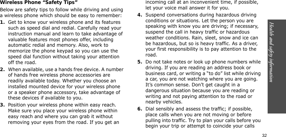 Health and safety information    32Wireless Phone “Safety Tips”Below are safety tips to follow while driving and using a wireless phone which should be easy to remember:1.Get to know your wireless phone and its features such as speed dial and redial. Carefully read your instruction manual and learn to take advantage of valuable features most phones offer, including automatic redial and memory. Also, work to memorize the phone keypad so you can use the speed dial function without taking your attention off the road.2.When available, use a hands free device. A number of hands free wireless phone accessories are readily available today. Whether you choose an installed mounted device for your wireless phone or a speaker phone accessory, take advantage of these devices if available to you.3.Position your wireless phone within easy reach. Make sure you place your wireless phone within easy reach and where you can grab it without removing your eyes from the road. If you get an incoming call at an inconvenient time, if possible, let your voice mail answer it for you.4.Suspend conversations during hazardous driving conditions or situations. Let the person you are speaking with know you are driving; if necessary, suspend the call in heavy traffic or hazardous weather conditions. Rain, sleet, snow and ice can be hazardous, but so is heavy traffic. As a driver, your first responsibility is to pay attention to the road.5.Do not take notes or look up phone numbers while driving. If you are reading an address book or business card, or writing a “to do” list while driving a car, you are not watching where you are going. It’s common sense. Don’t get caught in a dangerous situation because you are reading or writing and not paying attention to the road or nearby vehicles.6.Dial sensibly and assess the traffic; if possible, place calls when you are not moving or before pulling into traffic. Try to plan your calls before you begin your trip or attempt to coincide your calls 