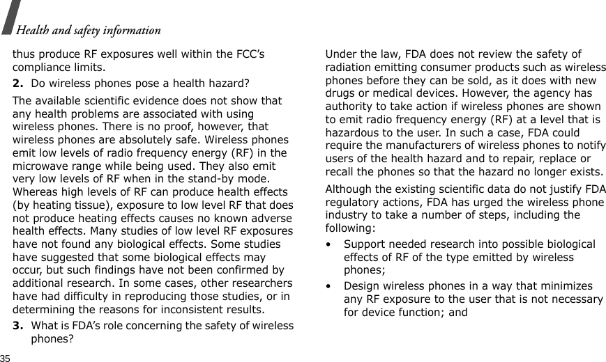35Health and safety informationthus produce RF exposures well within the FCC’s compliance limits.2.Do wireless phones pose a health hazard?The available scientific evidence does not show that any health problems are associated with using wireless phones. There is no proof, however, that wireless phones are absolutely safe. Wireless phones emit low levels of radio frequency energy (RF) in the microwave range while being used. They also emit very low levels of RF when in the stand-by mode. Whereas high levels of RF can produce health effects (by heating tissue), exposure to low level RF that does not produce heating effects causes no known adverse health effects. Many studies of low level RF exposures have not found any biological effects. Some studies have suggested that some biological effects may occur, but such findings have not been confirmed by additional research. In some cases, other researchers have had difficulty in reproducing those studies, or in determining the reasons for inconsistent results.3.What is FDA’s role concerning the safety of wireless phones?Under the law, FDA does not review the safety of radiation emitting consumer products such as wireless phones before they can be sold, as it does with new drugs or medical devices. However, the agency has authority to take action if wireless phones are shown to emit radio frequency energy (RF) at a level that is hazardous to the user. In such a case, FDA could require the manufacturers of wireless phones to notify users of the health hazard and to repair, replace or recall the phones so that the hazard no longer exists.Although the existing scientific data do not justify FDA regulatory actions, FDA has urged the wireless phone industry to take a number of steps, including the following:• Support needed research into possible biological effects of RF of the type emitted by wireless phones;• Design wireless phones in a way that minimizes any RF exposure to the user that is not necessary for device function; and