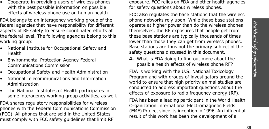 Health and safety information    36• Cooperate in providing users of wireless phones with the best possible information on possible effects of wireless phone use on human healthFDA belongs to an interagency working group of the federal agencies that have responsibility for different aspects of RF safety to ensure coordinated efforts at the federal level. The following agencies belong to this working group:• National Institute for Occupational Safety and Health• Environmental Protection Agency Federal Communications Commission• Occupational Safety and Health Administration• National Telecommunications and Information Administration• The National Institutes of Health participates in some interagency working group activities, as well.FDA shares regulatory responsibilities for wireless phones with the Federal Communications Commission (FCC). All phones that are sold in the United States must comply with FCC safety guidelines that limit RF exposure. FCC relies on FDA and other health agencies for safety questions about wireless phones.FCC also regulates the base stations that the wireless phone networks rely upon. While these base stations operate at higher power than do the wireless phones themselves, the RF exposures that people get from these base stations are typically thousands of times lower than those they can get from wireless phones. Base stations are thus not the primary subject of the safety questions discussed in this document.4.What is FDA doing to find out more about the possible health effects of wireless phone RF?FDA is working with the U.S. National Toxicology Program and with groups of investigators around the world to ensure that high priority animal studies are conducted to address important questions about the effects of exposure to radio frequency energy (RF).FDA has been a leading participant in the World Health Organization International Electromagnetic Fields (EMF) Project since its inception in 1996. An influential result of this work has been the development of a 