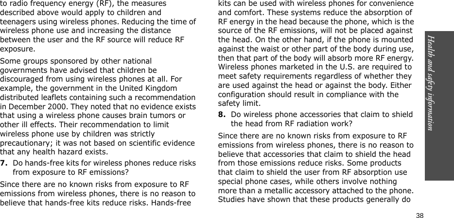 Health and safety information    38to radio frequency energy (RF), the measures described above would apply to children and teenagers using wireless phones. Reducing the time of wireless phone use and increasing the distance between the user and the RF source will reduce RF exposure.Some groups sponsored by other national governments have advised that children be discouraged from using wireless phones at all. For example, the government in the United Kingdom distributed leaflets containing such a recommendation in December 2000. They noted that no evidence exists that using a wireless phone causes brain tumors or other ill effects. Their recommendation to limit wireless phone use by children was strictly precautionary; it was not based on scientific evidence that any health hazard exists.7.Do hands-free kits for wireless phones reduce risks from exposure to RF emissions?Since there are no known risks from exposure to RF emissions from wireless phones, there is no reason to believe that hands-free kits reduce risks. Hands-free kits can be used with wireless phones for convenience and comfort. These systems reduce the absorption of RF energy in the head because the phone, which is the source of the RF emissions, will not be placed against the head. On the other hand, if the phone is mounted against the waist or other part of the body during use, then that part of the body will absorb more RF energy. Wireless phones marketed in the U.S. are required to meet safety requirements regardless of whether they are used against the head or against the body. Either configuration should result in compliance with the safety limit.8.Do wireless phone accessories that claim to shield the head from RF radiation work?Since there are no known risks from exposure to RF emissions from wireless phones, there is no reason to believe that accessories that claim to shield the head from those emissions reduce risks. Some products that claim to shield the user from RF absorption use special phone cases, while others involve nothing more than a metallic accessory attached to the phone. Studies have shown that these products generally do 