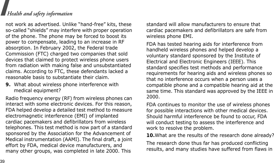 39Health and safety informationnot work as advertised. Unlike “hand-free” kits, these so-called “shields” may interfere with proper operation of the phone. The phone may be forced to boost its power to compensate, leading to an increase in RF absorption. In February 2002, the Federal trade Commission (FTC) charged two companies that sold devices that claimed to protect wireless phone users from radiation with making false and unsubstantiated claims. According to FTC, these defendants lacked a reasonable basis to substantiate their claim.9.What about wireless phone interference with medical equipment?Radio frequency energy (RF) from wireless phones can interact with some electronic devices. For this reason, FDA helped develop a detailed test method to measure electromagnetic interference (EMI) of implanted cardiac pacemakers and defibrillators from wireless telephones. This test method is now part of a standard sponsored by the Association for the Advancement of Medical instrumentation (AAMI). The final draft, a joint effort by FDA, medical device manufacturers, and many other groups, was completed in late 2000. This standard will allow manufacturers to ensure that cardiac pacemakers and defibrillators are safe from wireless phone EMI.FDA has tested hearing aids for interference from handheld wireless phones and helped develop a voluntary standard sponsored by the Institute of Electrical and Electronic Engineers (IEEE). This standard specifies test methods and performance requirements for hearing aids and wireless phones so that no interference occurs when a person uses a compatible phone and a compatible hearing aid at the same time. This standard was approved by the IEEE in 2000.FDA continues to monitor the use of wireless phones for possible interactions with other medical devices. Should harmful interference be found to occur, FDA will conduct testing to assess the interference and work to resolve the problem.10.What are the results of the research done already?The research done thus far has produced conflicting results, and many studies have suffered from flaws in 