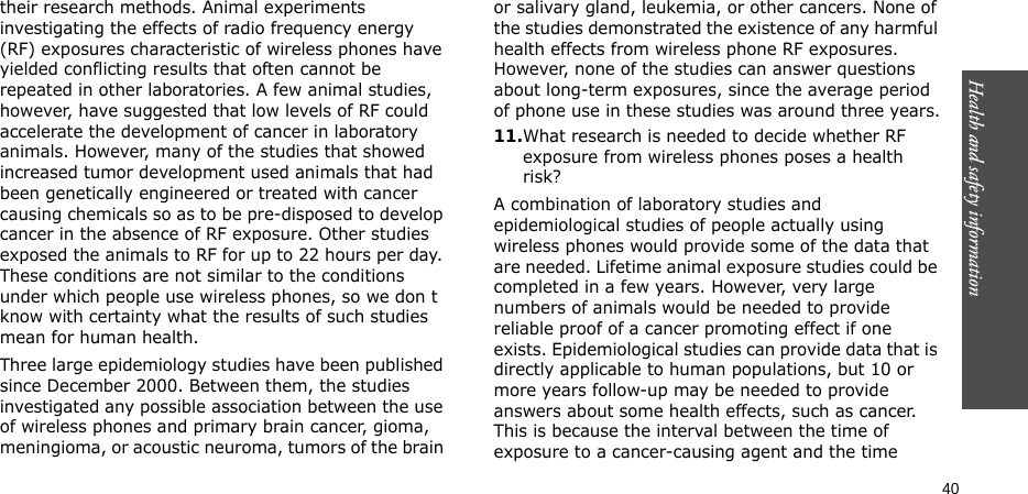 Health and safety information    40their research methods. Animal experiments investigating the effects of radio frequency energy (RF) exposures characteristic of wireless phones have yielded conflicting results that often cannot be repeated in other laboratories. A few animal studies, however, have suggested that low levels of RF could accelerate the development of cancer in laboratory animals. However, many of the studies that showed increased tumor development used animals that had been genetically engineered or treated with cancer causing chemicals so as to be pre-disposed to develop cancer in the absence of RF exposure. Other studies exposed the animals to RF for up to 22 hours per day. These conditions are not similar to the conditions under which people use wireless phones, so we don t know with certainty what the results of such studies mean for human health.Three large epidemiology studies have been published since December 2000. Between them, the studies investigated any possible association between the use of wireless phones and primary brain cancer, gioma, meningioma, or acoustic neuroma, tumors of the brain or salivary gland, leukemia, or other cancers. None of the studies demonstrated the existence of any harmful health effects from wireless phone RF exposures. However, none of the studies can answer questions about long-term exposures, since the average period of phone use in these studies was around three years.11.What research is needed to decide whether RF exposure from wireless phones poses a health risk?A combination of laboratory studies and epidemiological studies of people actually using wireless phones would provide some of the data that are needed. Lifetime animal exposure studies could be completed in a few years. However, very large numbers of animals would be needed to provide reliable proof of a cancer promoting effect if one exists. Epidemiological studies can provide data that is directly applicable to human populations, but 10 or more years follow-up may be needed to provide answers about some health effects, such as cancer. This is because the interval between the time of exposure to a cancer-causing agent and the time 