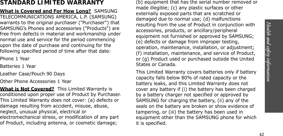 Health and safety information    42STANDARD LIMITED WARRANTYWhat is Covered and For How Long?  SAMSUNG TELECOMMUNICATIONS AMERICA, L.P. (SAMSUNG) warrants to the original purchaser (&quot;Purchaser&quot;) that SAMSUNG’s Phones and accessories (&quot;Products&quot;) are free from defects in material and workmanship under normal use and service for the period commencing upon the date of purchase and continuing for the following specified period of time after that date:Phone 1 YearBatteries 1 YearLeather Case/Pouch 90 Days Other Phone Accessories 1 YearWhat is Not Covered?  This Limited Warranty is conditioned upon proper use of Product by Purchaser. This Limited Warranty does not cover: (a) defects or damage resulting from accident, misuse, abuse, neglect, unusual physical, electrical or electromechanical stress, or modification of any part of Product, including antenna, or cosmetic damage; (b) equipment that has the serial number removed or made illegible; (c) any plastic surfaces or other externally exposed parts that are scratched or damaged due to normal use; (d) malfunctions resulting from the use of Product in conjunction with accessories, products, or ancillary/peripheral equipment not furnished or approved by SAMSUNG; (e) defects or damage from improper testing, operation, maintenance, installation, or adjustment; (f) installation, maintenance, and service of Product, or (g) Product used or purchased outside the United States or Canada. This Limited Warranty covers batteries only if battery capacity falls below 80% of rated capacity or the battery leaks, and this Limited Warranty does not cover any battery if (i) the battery has been charged by a battery charger not specified or approved by SAMSUNG for charging the battery, (ii) any of the seals on the battery are broken or show evidence of tampering, or (iii) the battery has been used in equipment other than the SAMSUNG phone for which it is specified. 