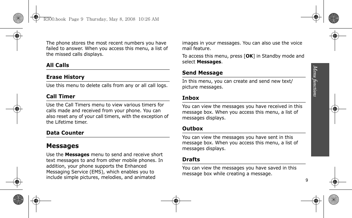 Menu functions    9The phone stores the most recent numbers you have failed to answer. When you access this menu, a list of the missed calls displays.All CallsErase HistoryUse this menu to delete calls from any or all call logs.Call TimerUse the Call Timers menu to view various timers for calls made and received from your phone. You can also reset any of your call timers, with the exception of the Lifetime timer.Data CounterMessagesUse the Messages menu to send and receive short text messages to and from other mobile phones. In addition, your phone supports the Enhanced Messaging Service (EMS), which enables you to include simple pictures, melodies, and animated images in your messages. You can also use the voice mail feature.To access this menu, press [OK] in Standby mode and select Messages.Send Message In this menu, you can create and send new text/picture messages. InboxYou can view the messages you have received in this message box. When you access this menu, a list of messages displays.Outbox You can view the messages you have sent in this message box. When you access this menu, a list of messages displays.DraftsYou can view the messages you have saved in this message box while creating a message.R300.book  Page 9  Thursday, May 8, 2008  10:26 AM