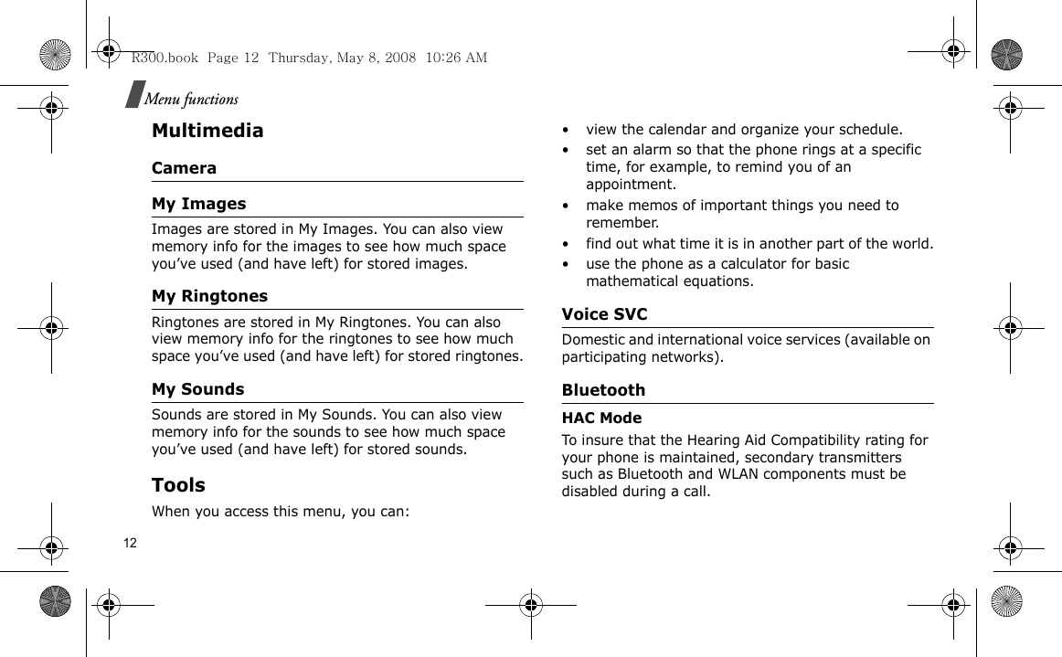 12Menu functionsMultimediaCameraMy ImagesImages are stored in My Images. You can also view memory info for the images to see how much space you’ve used (and have left) for stored images.My RingtonesRingtones are stored in My Ringtones. You can also view memory info for the ringtones to see how much space you’ve used (and have left) for stored ringtones.My SoundsSounds are stored in My Sounds. You can also view memory info for the sounds to see how much space you’ve used (and have left) for stored sounds.Tools When you access this menu, you can: • view the calendar and organize your schedule.• set an alarm so that the phone rings at a specific time, for example, to remind you of an appointment.• make memos of important things you need to remember.• find out what time it is in another part of the world.• use the phone as a calculator for basic mathematical equations. Voice SVCDomestic and international voice services (available on participating networks).BluetoothHAC Mode To insure that the Hearing Aid Compatibility rating for your phone is maintained, secondary transmitters such as Bluetooth and WLAN components must be disabled during a call.R300.book  Page 12  Thursday, May 8, 2008  10:26 AM