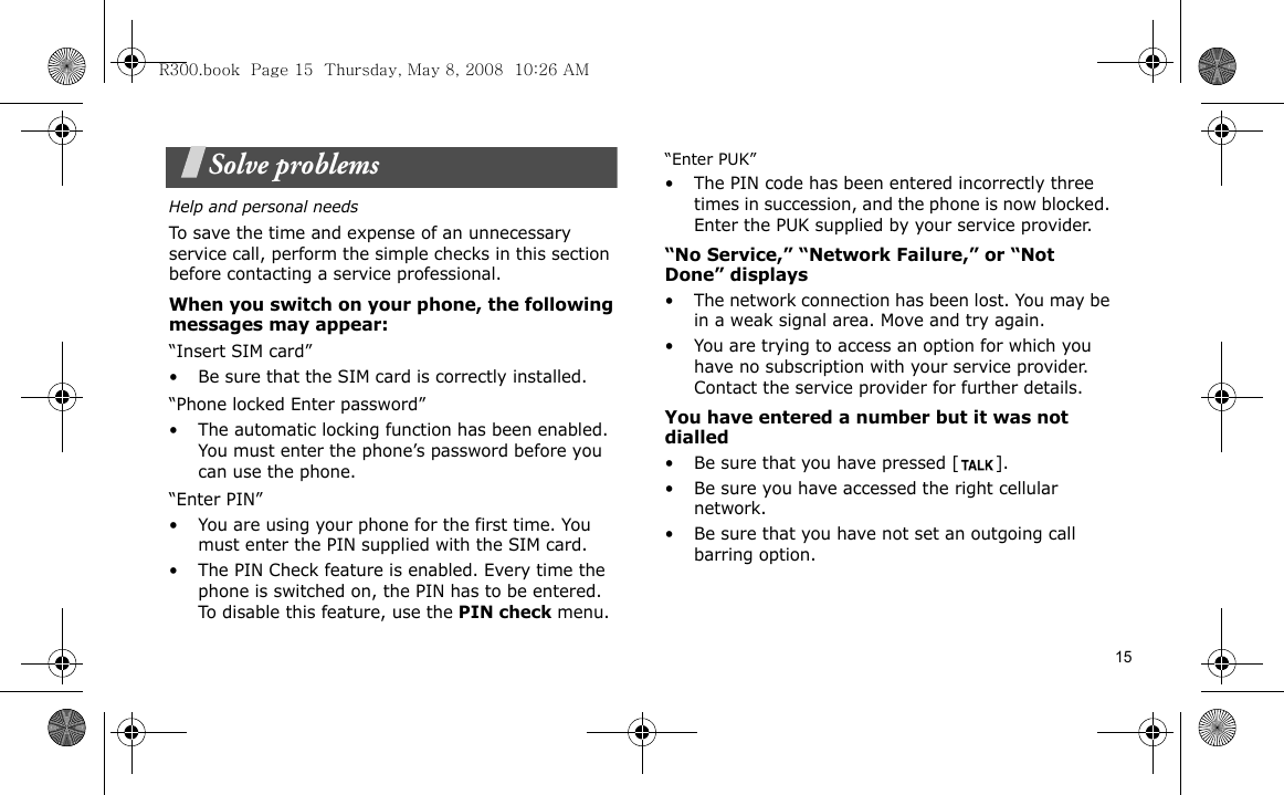 15Solve problemsHelp and personal needsTo save the time and expense of an unnecessary service call, perform the simple checks in this section before contacting a service professional.When you switch on your phone, the following messages may appear:“Insert SIM card”• Be sure that the SIM card is correctly installed.“Phone locked Enter password”• The automatic locking function has been enabled. You must enter the phone’s password before you can use the phone.“Enter PIN”• You are using your phone for the first time. You must enter the PIN supplied with the SIM card.• The PIN Check feature is enabled. Every time the phone is switched on, the PIN has to be entered. To disable this feature, use the PIN check menu.“Enter PUK”• The PIN code has been entered incorrectly three times in succession, and the phone is now blocked. Enter the PUK supplied by your service provider.“No Service,” “Network Failure,” or “Not Done” displays• The network connection has been lost. You may be in a weak signal area. Move and try again.• You are trying to access an option for which you have no subscription with your service provider. Contact the service provider for further details.You have entered a number but it was not dialled• Be sure that you have pressed [ ]. • Be sure you have accessed the right cellular network.• Be sure that you have not set an outgoing call barring option.R300.book  Page 15  Thursday, May 8, 2008  10:26 AM