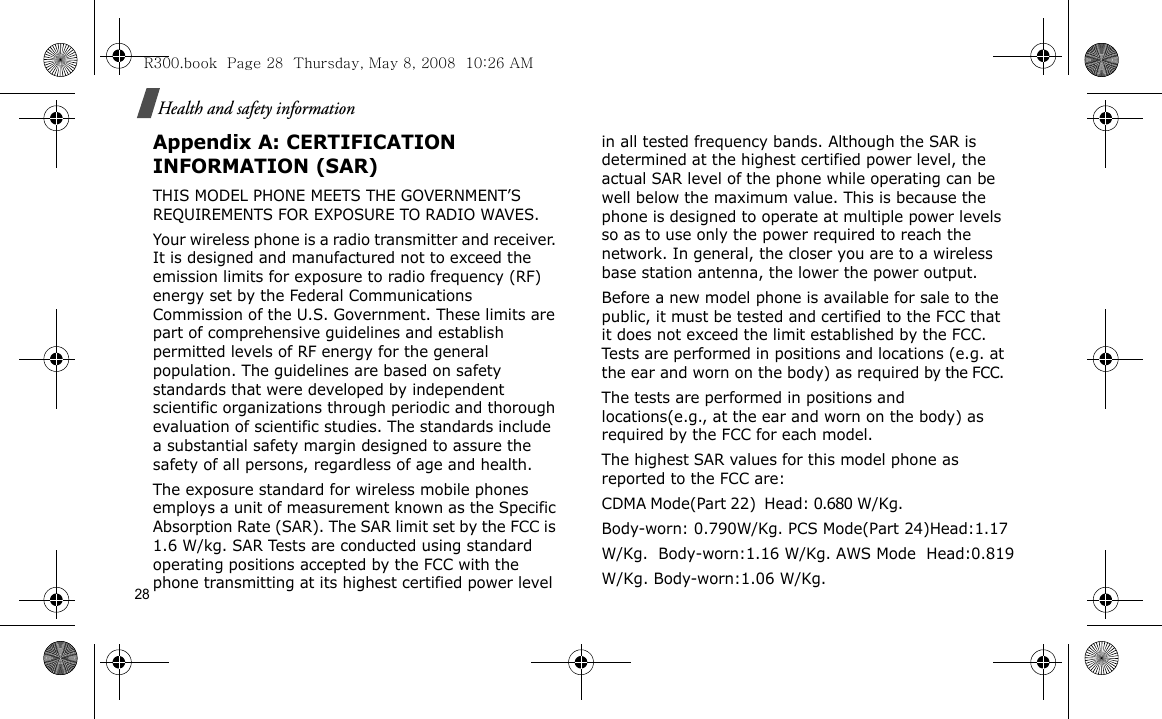 28Health and safety informationAppendix A: CERTIFICATION INFORMATION (SAR)THIS MODEL PHONE MEETS THE GOVERNMENT’S REQUIREMENTS FOR EXPOSURE TO RADIO WAVES.Your wireless phone is a radio transmitter and receiver. It is designed and manufactured not to exceed the emission limits for exposure to radio frequency (RF) energy set by the Federal Communications Commission of the U.S. Government. These limits are part of comprehensive guidelines and establish permitted levels of RF energy for the general population. The guidelines are based on safety standards that were developed by independent scientific organizations through periodic and thorough evaluation of scientific studies. The standards include a substantial safety margin designed to assure the safety of all persons, regardless of age and health.The exposure standard for wireless mobile phones employs a unit of measurement known as the Specific Absorption Rate (SAR). The SAR limit set by the FCC is 1.6 W/kg. SAR Tests are conducted using standard operating positions accepted by the FCC with the phone transmitting at its highest certified power level in all tested frequency bands. Although the SAR is determined at the highest certified power level, the actual SAR level of the phone while operating can be well below the maximum value. This is because the phone is designed to operate at multiple power levels so as to use only the power required to reach the network. In general, the closer you are to a wireless base station antenna, the lower the power output.Before a new model phone is available for sale to the public, it must be tested and certified to the FCC that it does not exceed the limit established by the FCC. Tests are performed in positions and locations (e.g. at the ear and worn on the body) as required by the FCC. The tests are performed in positions and locations(e.g., at the ear and worn on the body) as required by the FCC for each model.The highest SAR values for this model phone as reported to the FCC are:CDMA Mode(Part 22)  Head: 0.680 W/Kg.                         Body-worn: 0.790W/Kg. PCS Mode(Part 24)Head:1.17 W/Kg.  Body-worn:1.16 W/Kg. AWS Mode  Head:0.819 W/Kg. Body-worn:1.06 W/Kg.R300.book  Page 28  Thursday, May 8, 2008  10:26 AM