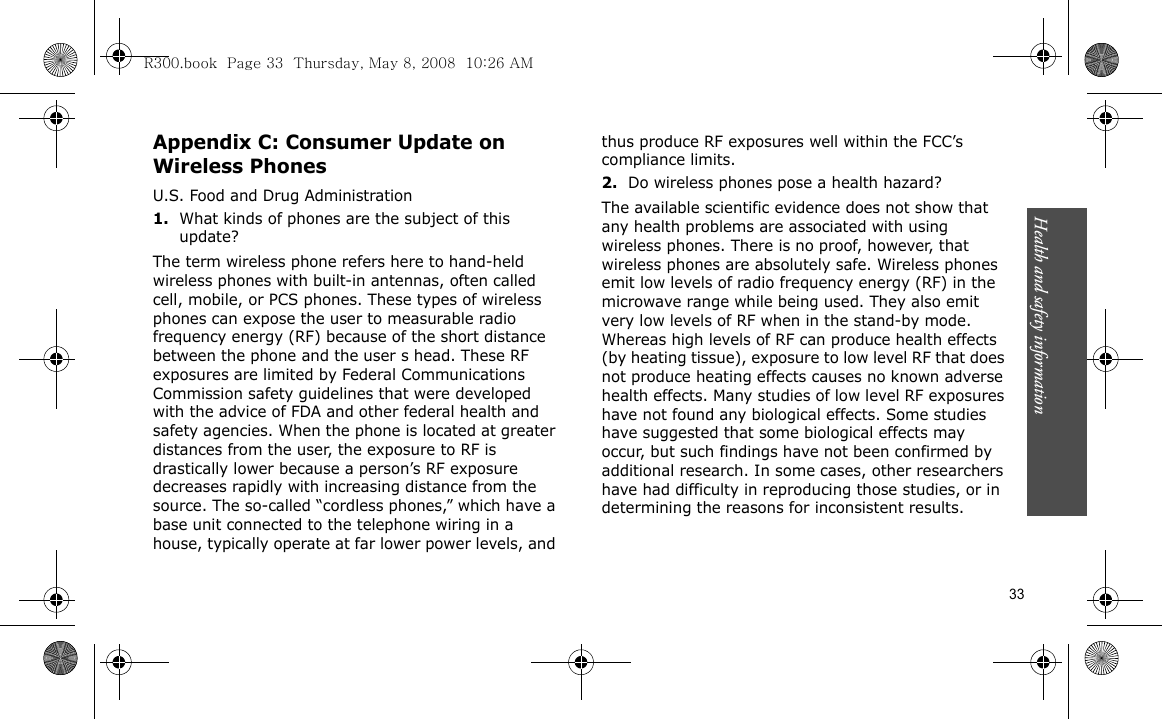 Health and safety information    33Appendix C: Consumer Update on Wireless PhonesU.S. Food and Drug Administration1.What kinds of phones are the subject of this update?The term wireless phone refers here to hand-held wireless phones with built-in antennas, often called cell, mobile, or PCS phones. These types of wireless phones can expose the user to measurable radio frequency energy (RF) because of the short distance between the phone and the user s head. These RF exposures are limited by Federal Communications Commission safety guidelines that were developed with the advice of FDA and other federal health and safety agencies. When the phone is located at greater distances from the user, the exposure to RF is drastically lower because a person’s RF exposure decreases rapidly with increasing distance from the source. The so-called “cordless phones,” which have a base unit connected to the telephone wiring in a house, typically operate at far lower power levels, and thus produce RF exposures well within the FCC’s compliance limits.2.Do wireless phones pose a health hazard?The available scientific evidence does not show that any health problems are associated with using wireless phones. There is no proof, however, that wireless phones are absolutely safe. Wireless phones emit low levels of radio frequency energy (RF) in the microwave range while being used. They also emit very low levels of RF when in the stand-by mode. Whereas high levels of RF can produce health effects (by heating tissue), exposure to low level RF that does not produce heating effects causes no known adverse health effects. Many studies of low level RF exposures have not found any biological effects. Some studies have suggested that some biological effects may occur, but such findings have not been confirmed by additional research. In some cases, other researchers have had difficulty in reproducing those studies, or in determining the reasons for inconsistent results.R300.book  Page 33  Thursday, May 8, 2008  10:26 AM