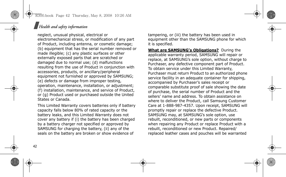42Health and safety informationneglect, unusual physical, electrical or electromechanical stress, or modification of any part of Product, including antenna, or cosmetic damage; (b) equipment that has the serial number removed or made illegible; (c) any plastic surfaces or other externally exposed parts that are scratched or damaged due to normal use; (d) malfunctions resulting from the use of Product in conjunction with accessories, products, or ancillary/peripheral equipment not furnished or approved by SAMSUNG; (e) defects or damage from improper testing, operation, maintenance, installation, or adjustment; (f) installation, maintenance, and service of Product, or (g) Product used or purchased outside the United States or Canada. This Limited Warranty covers batteries only if battery capacity falls below 80% of rated capacity or the battery leaks, and this Limited Warranty does not cover any battery if (i) the battery has been charged by a battery charger not specified or approved by SAMSUNG for charging the battery, (ii) any of the seals on the battery are broken or show evidence of tampering, or (iii) the battery has been used in equipment other than the SAMSUNG phone for which it is specified. What are SAMSUNG’s Obligations?  During the applicable warranty period, SAMSUNG will repair or replace, at SAMSUNG’s sole option, without charge to Purchaser, any defective component part of Product. To obtain service under this Limited Warranty, Purchaser must return Product to an authorized phone service facility in an adequate container for shipping, accompanied by Purchaser’s sales receipt or comparable substitute proof of sale showing the date of purchase, the serial number of Product and the sellers’ name and address. To obtain assistance on where to deliver the Product, call Samsung Customer Care at 1-888-987-4357. Upon receipt, SAMSUNG will promptly repair or replace the defective Product. SAMSUNG may, at SAMSUNG’s sole option, use rebuilt, reconditioned, or new parts or components when repairing any Product or replace Product with a rebuilt, reconditioned or new Product. Repaired/replaced leather cases and pouches will be warranted R300.book  Page 42  Thursday, May 8, 2008  10:26 AM