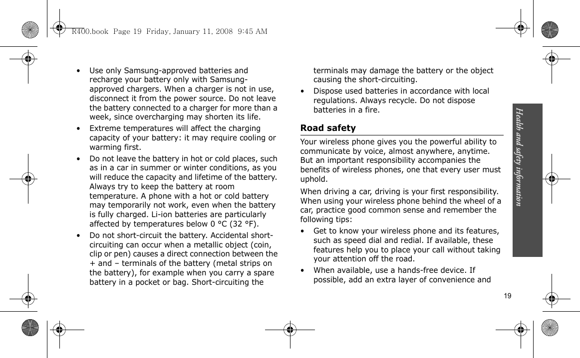 Health and safety information  19• Use only Samsung-approved batteries and recharge your battery only with Samsung-approved chargers. When a charger is not in use, disconnect it from the power source. Do not leave the battery connected to a charger for more than a week, since overcharging may shorten its life.• Extreme temperatures will affect the charging capacity of your battery: it may require cooling or warming first.• Do not leave the battery in hot or cold places, such as in a car in summer or winter conditions, as you will reduce the capacity and lifetime of the battery. Always try to keep the battery at room temperature. A phone with a hot or cold battery may temporarily not work, even when the battery is fully charged. Li-ion batteries are particularly affected by temperatures below 0 °C (32 °F).• Do not short-circuit the battery. Accidental short-circuiting can occur when a metallic object (coin, clip or pen) causes a direct connection between the + and – terminals of the battery (metal strips on the battery), for example when you carry a spare battery in a pocket or bag. Short-circuiting the terminals may damage the battery or the object causing the short-circuiting.• Dispose used batteries in accordance with local regulations. Always recycle. Do not dispose batteries in a fire.Road safetyYour wireless phone gives you the powerful ability to communicate by voice, almost anywhere, anytime. But an important responsibility accompanies the benefits of wireless phones, one that every user must uphold.When driving a car, driving is your first responsibility. When using your wireless phone behind the wheel of a car, practice good common sense and remember the following tips:• Get to know your wireless phone and its features, such as speed dial and redial. If available, these features help you to place your call without taking your attention off the road.• When available, use a hands-free device. If possible, add an extra layer of convenience and R400.book  Page 19  Friday, January 11, 2008  9:45 AM