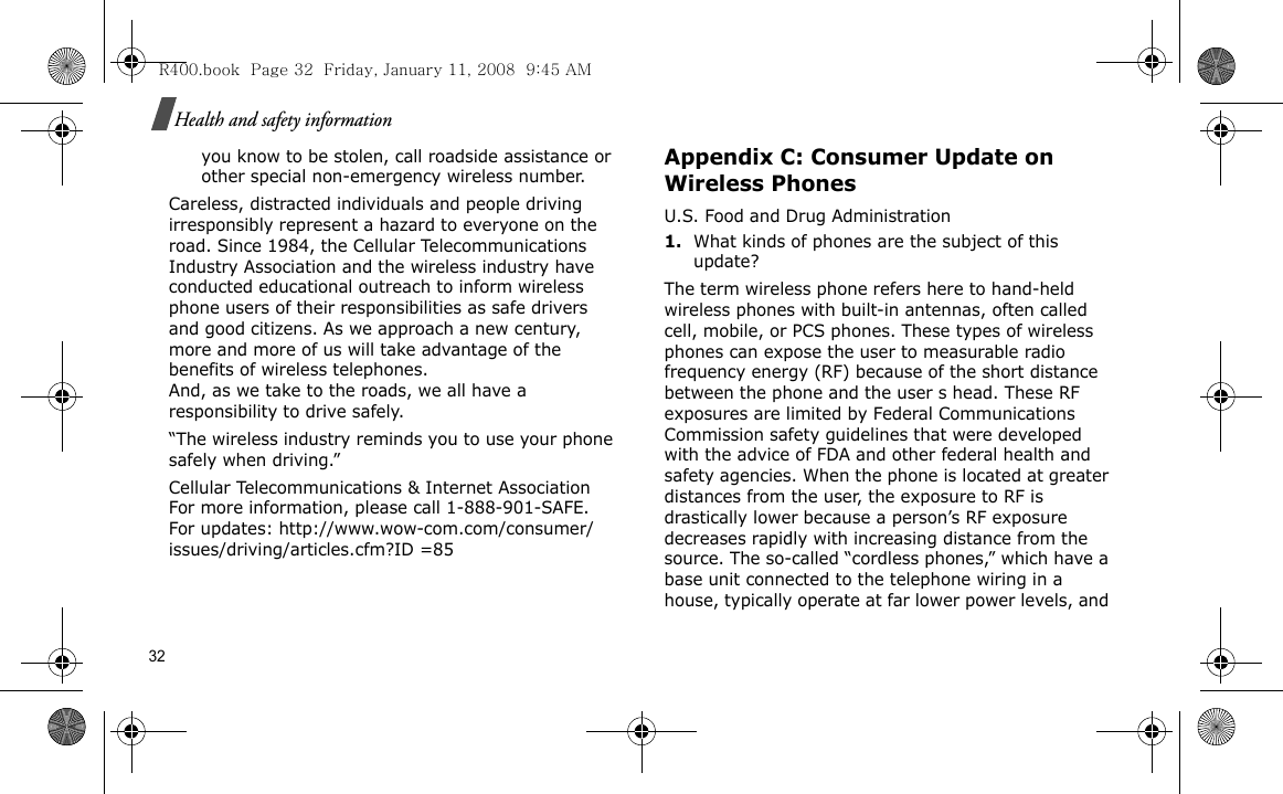 32Health and safety informationyou know to be stolen, call roadside assistance or other special non-emergency wireless number.Careless, distracted individuals and people driving irresponsibly represent a hazard to everyone on the road. Since 1984, the Cellular Telecommunications Industry Association and the wireless industry have conducted educational outreach to inform wireless phone users of their responsibilities as safe drivers and good citizens. As we approach a new century, more and more of us will take advantage of the benefits of wireless telephones. And, as we take to the roads, we all have a responsibility to drive safely.“The wireless industry reminds you to use your phone safely when driving.”Cellular Telecommunications &amp; Internet Association For more information, please call 1-888-901-SAFE. For updates: http://www.wow-com.com/consumer/issues/driving/articles.cfm?ID =85Appendix C: Consumer Update on Wireless PhonesU.S. Food and Drug Administration1.What kinds of phones are the subject of this update?The term wireless phone refers here to hand-held wireless phones with built-in antennas, often called cell, mobile, or PCS phones. These types of wireless phones can expose the user to measurable radio frequency energy (RF) because of the short distance between the phone and the user s head. These RF exposures are limited by Federal Communications Commission safety guidelines that were developed with the advice of FDA and other federal health and safety agencies. When the phone is located at greater distances from the user, the exposure to RF is drastically lower because a person’s RF exposure decreases rapidly with increasing distance from the source. The so-called “cordless phones,” which have a base unit connected to the telephone wiring in a house, typically operate at far lower power levels, and R400.book  Page 32  Friday, January 11, 2008  9:45 AM