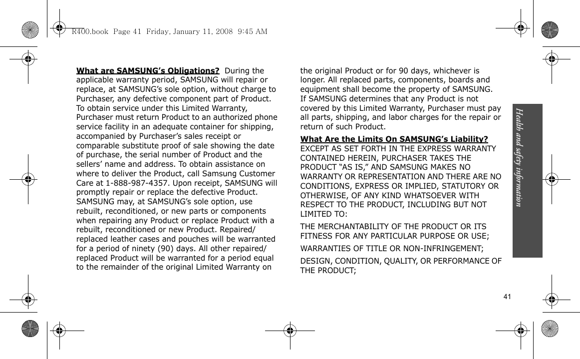 Health and safety information    41What are SAMSUNG’s Obligations?  During the applicable warranty period, SAMSUNG will repair or replace, at SAMSUNG’s sole option, without charge to Purchaser, any defective component part of Product. To obtain service under this Limited Warranty, Purchaser must return Product to an authorized phone service facility in an adequate container for shipping, accompanied by Purchaser’s sales receipt or comparable substitute proof of sale showing the date of purchase, the serial number of Product and the sellers’ name and address. To obtain assistance on where to deliver the Product, call Samsung Customer Care at 1-888-987-4357. Upon receipt, SAMSUNG will promptly repair or replace the defective Product. SAMSUNG may, at SAMSUNG’s sole option, use rebuilt, reconditioned, or new parts or components when repairing any Product or replace Product with a rebuilt, reconditioned or new Product. Repaired/replaced leather cases and pouches will be warranted for a period of ninety (90) days. All other repaired/replaced Product will be warranted for a period equal to the remainder of the original Limited Warranty on the original Product or for 90 days, whichever is longer. All replaced parts, components, boards and equipment shall become the property of SAMSUNG. If SAMSUNG determines that any Product is not covered by this Limited Warranty, Purchaser must pay all parts, shipping, and labor charges for the repair or return of such Product. What Are the Limits On SAMSUNG’s Liability? EXCEPT AS SET FORTH IN THE EXPRESS WARRANTY CONTAINED HEREIN, PURCHASER TAKES THE PRODUCT “AS IS,” AND SAMSUNG MAKES NO WARRANTY OR REPRESENTATION AND THERE ARE NO CONDITIONS, EXPRESS OR IMPLIED, STATUTORY OR OTHERWISE, OF ANY KIND WHATSOEVER WITH RESPECT TO THE PRODUCT, INCLUDING BUT NOT LIMITED TO:THE MERCHANTABILITY OF THE PRODUCT OR ITS FITNESS FOR ANY PARTICULAR PURPOSE OR USE;WARRANTIES OF TITLE OR NON-INFRINGEMENT;DESIGN, CONDITION, QUALITY, OR PERFORMANCE OF THE PRODUCT;R400.book  Page 41  Friday, January 11, 2008  9:45 AM