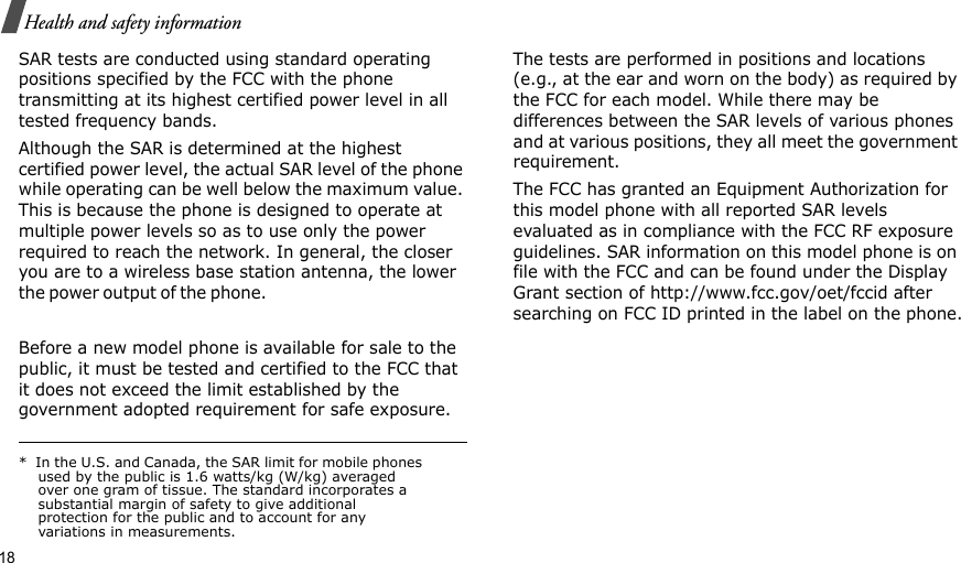 18Health and safety informationSAR tests are conducted using standard operating positions specified by the FCC with the phone transmitting at its highest certified power level in all tested frequency bands. Although the SAR is determined at the highest certified power level, the actual SAR level of the phone while operating can be well below the maximum value. This is because the phone is designed to operate at multiple power levels so as to use only the power required to reach the network. In general, the closer you are to a wireless base station antenna, the lower the  p o wer ou t p ut of th e  p h one.                                                     Before a new model phone is available for sale to the public, it must be tested and certified to the FCC that it does not exceed the limit established by the government adopted requirement for safe exposure. The tests are performed in positions and locations (e.g., at the ear and worn on the body) as required by the FCC for each model. While there may be differences between the SAR levels of various phones and at various positions, they all meet the government requirement.The FCC has granted an Equipment Authorization for this model phone with all reported SAR levels evaluated as in compliance with the FCC RF exposure guidelines. SAR information on this model phone is on file with the FCC and can be found under the Display Grant section of http://www.fcc.gov/oet/fccid after searching on FCC ID printed in the label on the phone.*  In the U.S. and Canada, the SAR limit for mobile phones used by the public is 1.6 watts/kg (W/kg) averaged over one gram of tissue. The standard incorporates a substantial margin of safety to give additional protection for the public and to account for any variations in measurements.