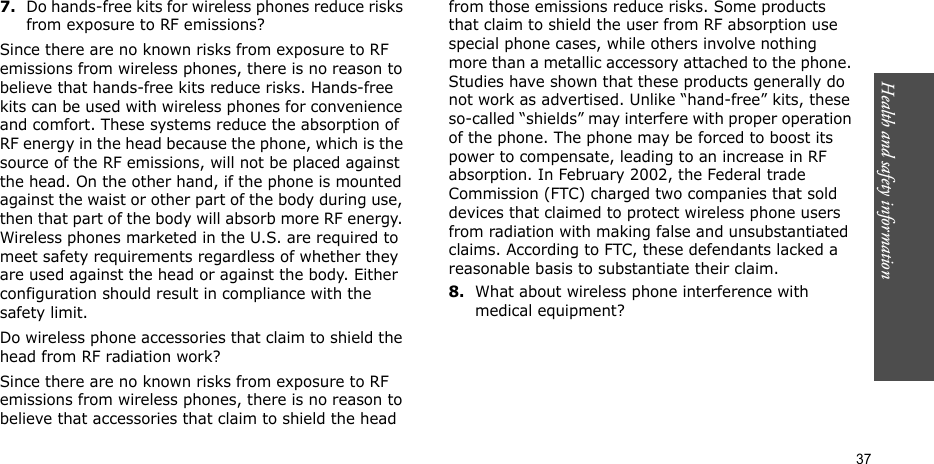 Health and safety information  377.Do hands-free kits for wireless phones reduce risks from exposure to RF emissions?Since there are no known risks from exposure to RF emissions from wireless phones, there is no reason to believe that hands-free kits reduce risks. Hands-free kits can be used with wireless phones for convenience and comfort. These systems reduce the absorption of RF energy in the head because the phone, which is the source of the RF emissions, will not be placed against the head. On the other hand, if the phone is mounted against the waist or other part of the body during use, then that part of the body will absorb more RF energy. Wireless phones marketed in the U.S. are required to meet safety requirements regardless of whether they are used against the head or against the body. Either configuration should result in compliance with the safety limit.Do wireless phone accessories that claim to shield the head from RF radiation work?Since there are no known risks from exposure to RF emissions from wireless phones, there is no reason to believe that accessories that claim to shield the head from those emissions reduce risks. Some products that claim to shield the user from RF absorption use special phone cases, while others involve nothing more than a metallic accessory attached to the phone. Studies have shown that these products generally do not work as advertised. Unlike “hand-free” kits, these so-called “shields” may interfere with proper operation of the phone. The phone may be forced to boost its power to compensate, leading to an increase in RF absorption. In February 2002, the Federal trade Commission (FTC) charged two companies that sold devices that claimed to protect wireless phone users from radiation with making false and unsubstantiated claims. According to FTC, these defendants lacked a reasonable basis to substantiate their claim.8.What about wireless phone interference with medical equipment?