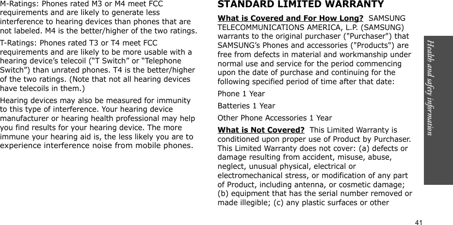 Health and safety information  41M-Ratings: Phones rated M3 or M4 meet FCC requirements and are likely to generate less interference to hearing devices than phones that are not labeled. M4 is the better/higher of the two ratings.T-Ratings: Phones rated T3 or T4 meet FCC requirements and are likely to be more usable with a hearing device’s telecoil (“T Switch” or “Telephone Switch”) than unrated phones. T4 is the better/higher of the two ratings. (Note that not all hearing devices have telecoils in them.)Hearing devices may also be measured for immunity to this type of interference. Your hearing device manufacturer or hearing health professional may help you find results for your hearing device. The more immune your hearing aid is, the less likely you are to experience interference noise from mobile phones.STANDARD LIMITED WARRANTYWhat is Covered and For How Long?  SAMSUNG TELECOMMUNICATIONS AMERICA, L.P. (SAMSUNG) warrants to the original purchaser (&quot;Purchaser&quot;) that SAMSUNG’s Phones and accessories (&quot;Products&quot;) are free from defects in material and workmanship under normal use and service for the period commencing upon the date of purchase and continuing for the following specified period of time after that date:Phone 1 YearBatteries 1 YearOther Phone Accessories 1 YearWhat is Not Covered?  This Limited Warranty is conditioned upon proper use of Product by Purchaser. This Limited Warranty does not cover: (a) defects or damage resulting from accident, misuse, abuse, neglect, unusual physical, electrical or electromechanical stress, or modification of any part of Product, including antenna, or cosmetic damage; (b) equipment that has the serial number removed or made illegible; (c) any plastic surfaces or other 