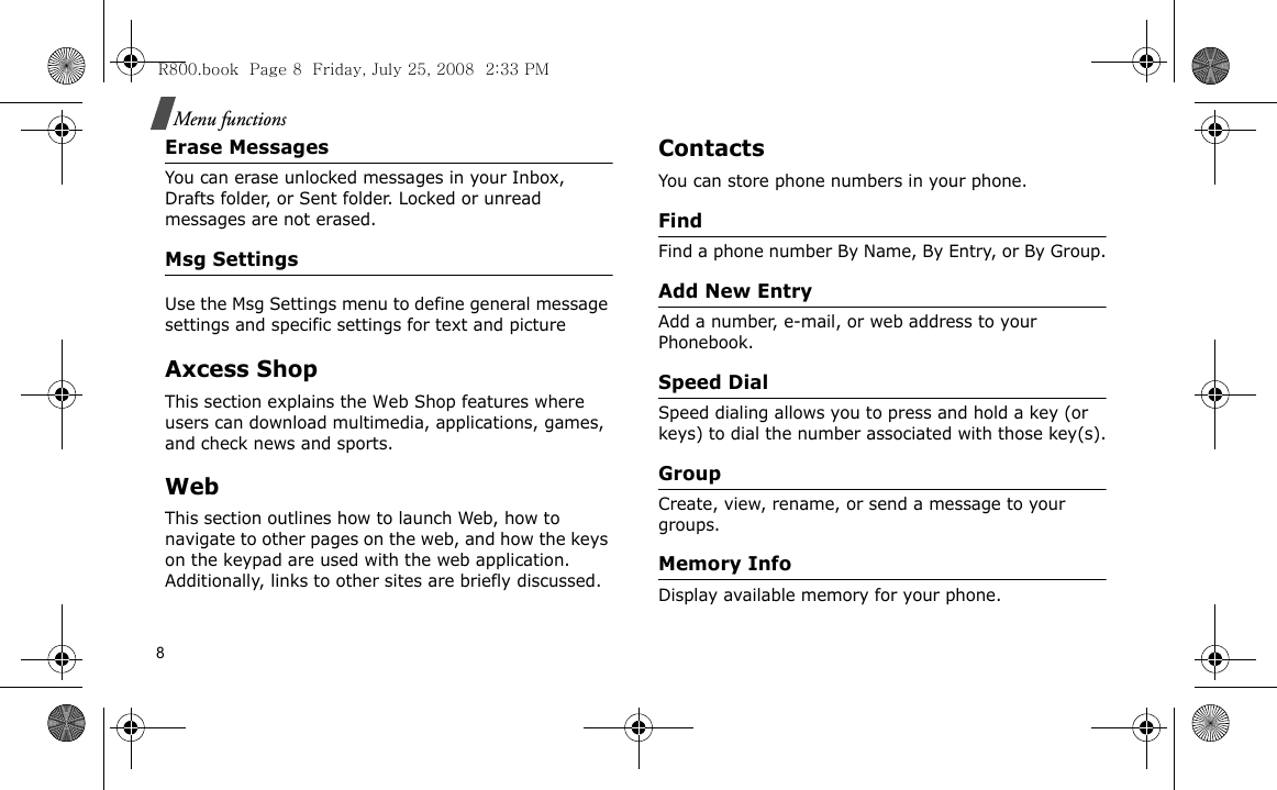 8Menu functionsErase MessagesYou can erase unlocked messages in your Inbox, Drafts folder, or Sent folder. Locked or unread messages are not erased.Msg SettingsUse the Msg Settings menu to define general message settings and specific settings for text and picture Axcess ShopThis section explains the Web Shop features where users can download multimedia, applications, games, and check news and sports.WebThis section outlines how to launch Web, how to navigate to other pages on the web, and how the keys on the keypad are used with the web application. Additionally, links to other sites are briefly discussed.ContactsYou can store phone numbers in your phone. FindFind a phone number By Name, By Entry, or By Group.Add New EntryAdd a number, e-mail, or web address to your Phonebook.Speed DialSpeed dialing allows you to press and hold a key (or keys) to dial the number associated with those key(s).GroupCreate, view, rename, or send a message to your groups.Memory InfoDisplay available memory for your phone.R800.book  Page 8  Friday, July 25, 2008  2:33 PM