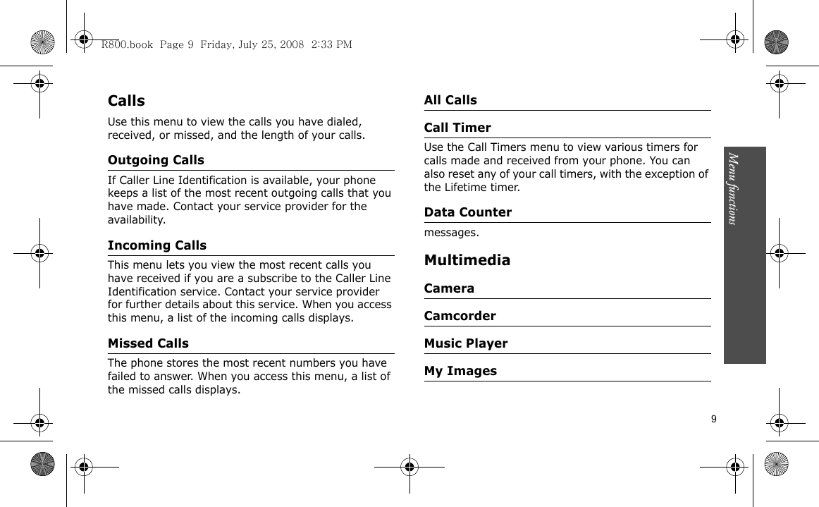 Menu functions    9CallsUse this menu to view the calls you have dialed, received, or missed, and the length of your calls.Outgoing CallsIf Caller Line Identification is available, your phone keeps a list of the most recent outgoing calls that you have made. Contact your service provider for the availability.Incoming Calls This menu lets you view the most recent calls you have received if you are a subscribe to the Caller Line Identification service. Contact your service provider for further details about this service. When you access this menu, a list of the incoming calls displays.Missed CallsThe phone stores the most recent numbers you have failed to answer. When you access this menu, a list of the missed calls displays.All CallsCall TimerUse the Call Timers menu to view various timers for calls made and received from your phone. You can also reset any of your call timers, with the exception of the Lifetime timer.Data Countermessages.MultimediaCameraCamcorderMusic PlayerMy ImagesR800.book  Page 9  Friday, July 25, 2008  2:33 PM