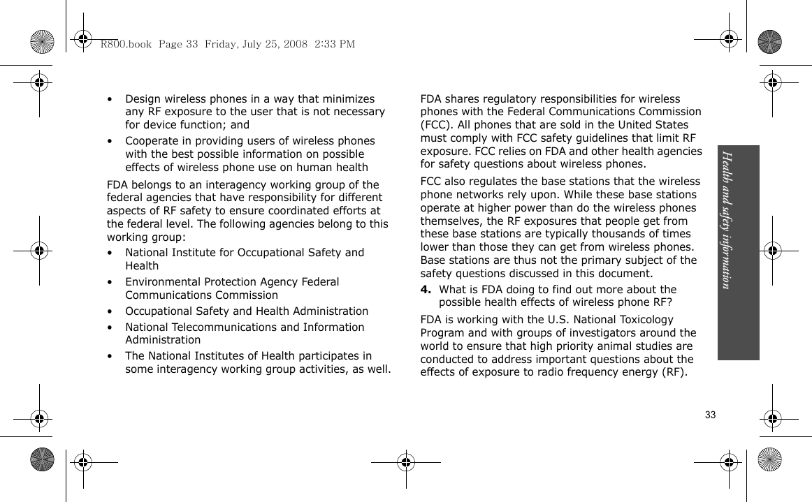 Health and safety information    33• Design wireless phones in a way that minimizes any RF exposure to the user that is not necessary for device function; and• Cooperate in providing users of wireless phones with the best possible information on possible effects of wireless phone use on human healthFDA belongs to an interagency working group of the federal agencies that have responsibility for different aspects of RF safety to ensure coordinated efforts at the federal level. The following agencies belong to this working group:• National Institute for Occupational Safety and Health• Environmental Protection Agency Federal Communications Commission• Occupational Safety and Health Administration• National Telecommunications and Information Administration• The National Institutes of Health participates in some interagency working group activities, as well.FDA shares regulatory responsibilities for wireless phones with the Federal Communications Commission (FCC). All phones that are sold in the United States must comply with FCC safety guidelines that limit RF exposure. FCC relies on FDA and other health agencies for safety questions about wireless phones.FCC also regulates the base stations that the wireless phone networks rely upon. While these base stations operate at higher power than do the wireless phones themselves, the RF exposures that people get from these base stations are typically thousands of times lower than those they can get from wireless phones. Base stations are thus not the primary subject of the safety questions discussed in this document.4.What is FDA doing to find out more about the possible health effects of wireless phone RF?FDA is working with the U.S. National Toxicology Program and with groups of investigators around the world to ensure that high priority animal studies are conducted to address important questions about the effects of exposure to radio frequency energy (RF).R800.book  Page 33  Friday, July 25, 2008  2:33 PM