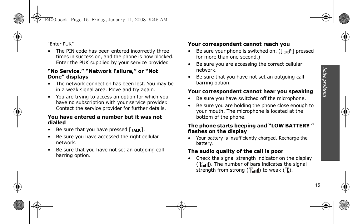 Solve problems    15“Enter PUK”• The PIN code has been entered incorrectly three times in succession, and the phone is now blocked. Enter the PUK supplied by your service provider.“No Service,” “Network Failure,” or “Not Done” displays• The network connection has been lost. You may be in a weak signal area. Move and try again.• You are trying to access an option for which you have no subscription with your service provider. Contact the service provider for further details.You have entered a number but it was not dialled• Be sure that you have pressed [ ]. • Be sure you have accessed the right cellular network.• Be sure that you have not set an outgoing call barring option.Your correspondent cannot reach you• Be sure your phone is switched on. ([ ] pressed for more than one second.)• Be sure you are accessing the correct cellular network.• Be sure that you have not set an outgoing call barring option.Your correspondent cannot hear you speaking• Be sure you have switched off the microphone.• Be sure you are holding the phone close enough to your mouth. The microphone is located at the bottom of the phone.The phone starts beeping and “LOW BATTERY ” flashes on the display• Your battery is insufficiently charged. Recharge the battery.The audio quality of the call is poor• Check the signal strength indicator on the display ( ). The number of bars indicates the signal strength from strong ( ) to weak ( ).R400.book  Page 15  Friday, January 11, 2008  9:45 AM