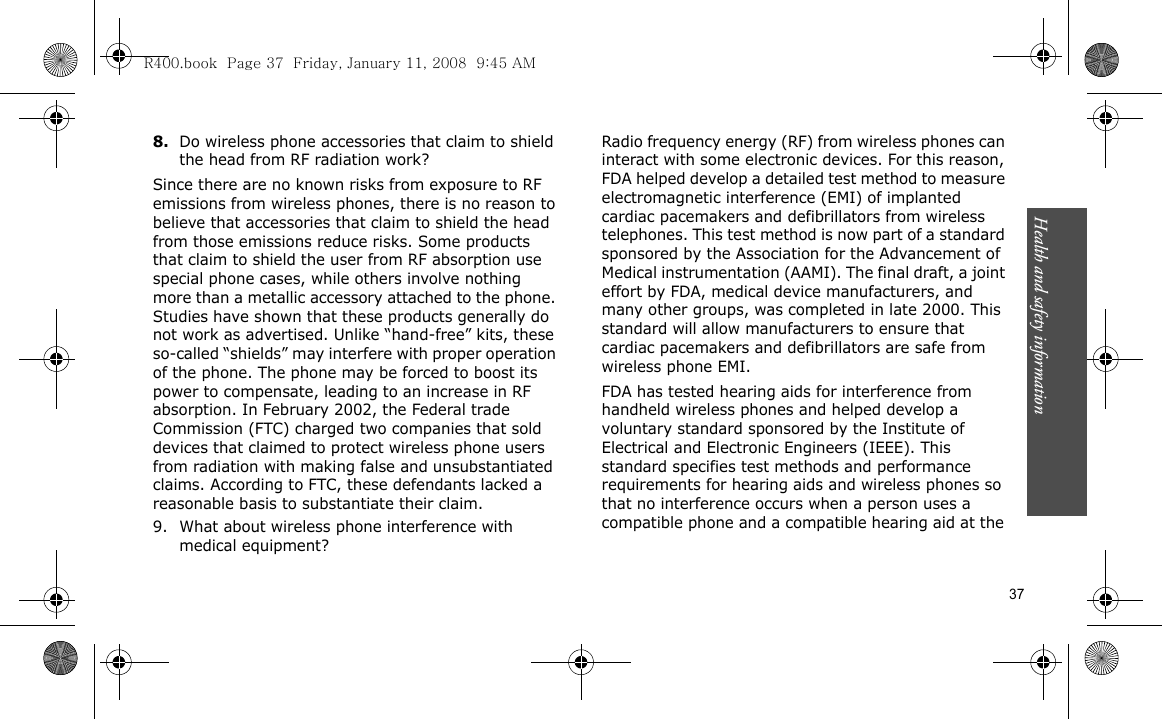 Health and safety information    378.Do wireless phone accessories that claim to shield the head from RF radiation work?Since there are no known risks from exposure to RF emissions from wireless phones, there is no reason to believe that accessories that claim to shield the head from those emissions reduce risks. Some products that claim to shield the user from RF absorption use special phone cases, while others involve nothing more than a metallic accessory attached to the phone. Studies have shown that these products generally do not work as advertised. Unlike “hand-free” kits, these so-called “shields” may interfere with proper operation of the phone. The phone may be forced to boost its power to compensate, leading to an increase in RF absorption. In February 2002, the Federal trade Commission (FTC) charged two companies that sold devices that claimed to protect wireless phone users from radiation with making false and unsubstantiated claims. According to FTC, these defendants lacked a reasonable basis to substantiate their claim.9. What about wireless phone interference with medical equipment?Radio frequency energy (RF) from wireless phones can interact with some electronic devices. For this reason, FDA helped develop a detailed test method to measure electromagnetic interference (EMI) of implanted cardiac pacemakers and defibrillators from wireless telephones. This test method is now part of a standard sponsored by the Association for the Advancement of Medical instrumentation (AAMI). The final draft, a joint effort by FDA, medical device manufacturers, and many other groups, was completed in late 2000. This standard will allow manufacturers to ensure that cardiac pacemakers and defibrillators are safe from wireless phone EMI.FDA has tested hearing aids for interference from handheld wireless phones and helped develop a voluntary standard sponsored by the Institute of Electrical and Electronic Engineers (IEEE). This standard specifies test methods and performance requirements for hearing aids and wireless phones so that no interference occurs when a person uses a compatible phone and a compatible hearing aid at the R400.book  Page 37  Friday, January 11, 2008  9:45 AM