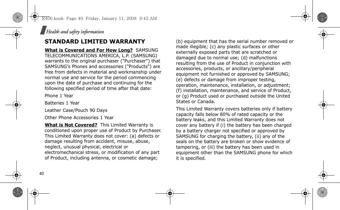 40Health and safety informationSTANDARD LIMITED WARRANTYWhat is Covered and For How Long?  SAMSUNG TELECOMMUNICATIONS AMERICA, L.P. (SAMSUNG) warrants to the original purchaser (&quot;Purchaser&quot;) that SAMSUNG’s Phones and accessories (&quot;Products&quot;) are free from defects in material and workmanship under normal use and service for the period commencing upon the date of purchase and continuing for the following specified period of time after that date:Phone 1 YearBatteries 1 YearLeather Case/Pouch 90 Days Other Phone Accessories 1 YearWhat is Not Covered?  This Limited Warranty is conditioned upon proper use of Product by Purchaser. This Limited Warranty does not cover: (a) defects or damage resulting from accident, misuse, abuse, neglect, unusual physical, electrical or electromechanical stress, or modification of any part of Product, including antenna, or cosmetic damage; (b) equipment that has the serial number removed or made illegible; (c) any plastic surfaces or other externally exposed parts that are scratched or damaged due to normal use; (d) malfunctions resulting from the use of Product in conjunction with accessories, products, or ancillary/peripheral equipment not furnished or approved by SAMSUNG; (e) defects or damage from improper testing, operation, maintenance, installation, or adjustment; (f) installation, maintenance, and service of Product, or (g) Product used or purchased outside the United States or Canada. This Limited Warranty covers batteries only if battery capacity falls below 80% of rated capacity or the battery leaks, and this Limited Warranty does not cover any battery if (i) the battery has been charged by a battery charger not specified or approved by SAMSUNG for charging the battery, (ii) any of the seals on the battery are broken or show evidence of tampering, or (iii) the battery has been used in equipment other than the SAMSUNG phone for which it is specified. R400.book  Page 40  Friday, January 11, 2008  9:45 AM