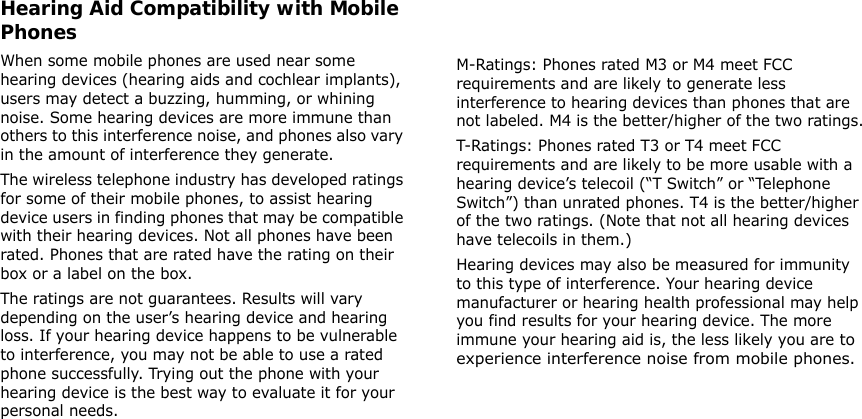 Hearing Aid Compatibility with Mobile PhonesWhen some mobile phones are used near some hearing devices (hearing aids and cochlear implants), users may detect a buzzing, humming, or whining noise. Some hearing devices are more immune than others to this interference noise, and phones also vary in the amount of interference they generate.The wireless telephone industry has developed ratings for some of their mobile phones, to assist hearing device users in finding phones that may be compatible with their hearing devices. Not all phones have been rated. Phones that are rated have the rating on their box or a label on the box.The ratings are not guarantees. Results will vary depending on the user’s hearing device and hearing loss. If your hearing device happens to be vulnerable to interference, you may not be able to use a rated phone successfully. Trying out the phone with your hearing device is the best way to evaluate it for your personal needs. 41M-Ratings: Phones rated M3 or M4 meet FCC requirements and are likely to generate less interference to hearing devices than phones that are not labeled. M4 is the better/higher of the two ratings.T-Ratings: Phones rated T3 or T4 meet FCC requirements and are likely to be more usable with a hearing device’s telecoil (“T Switch” or “Telephone Switch”) than unrated phones. T4 is the better/higher of the two ratings. (Note that not all hearing devices have telecoils in them.)Hearing devices may also be measured for immunity to this type of interference. Your hearing device manufacturer or hearing health professional may help you find results for your hearing device. The more immune your hearing aid is, the less likely you are to experience interference noise from mobile phones.