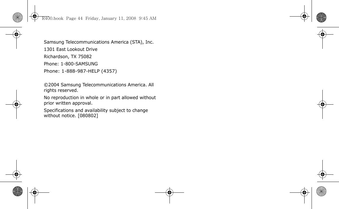 Samsung Telecommunications America (STA), Inc.1301 East Lookout DriveRichardson, TX 75082Phone: 1-800-SAMSUNGPhone: 1-888-987-HELP (4357) ©2004 Samsung Telecommunications America. All rights reserved.No reproduction in whole or in part allowed without prior written approval.Specifications and availability subject to change without notice. [080802]R400.book  Page 44  Friday, January 11, 2008  9:45 AM