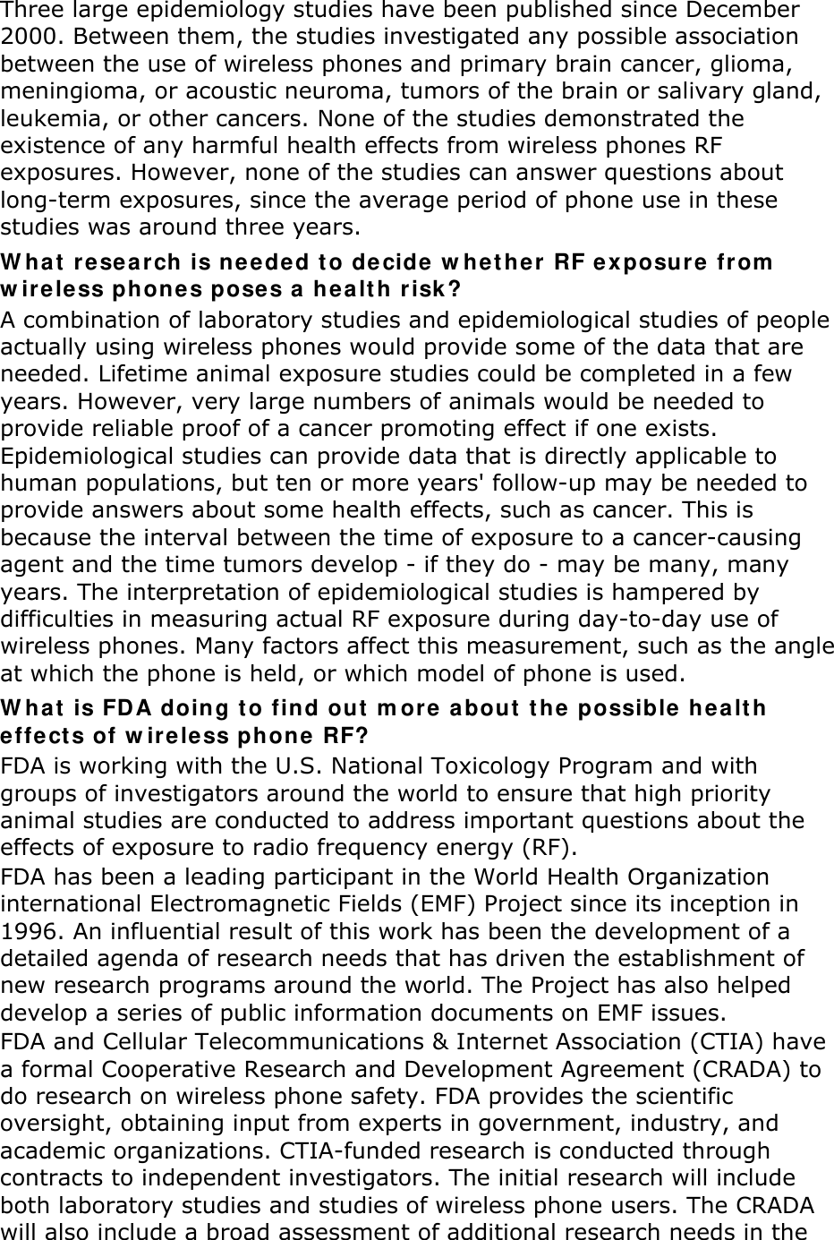 Three large epidemiology studies have been published since December 2000. Between them, the studies investigated any possible association between the use of wireless phones and primary brain cancer, glioma, meningioma, or acoustic neuroma, tumors of the brain or salivary gland, leukemia, or other cancers. None of the studies demonstrated the existence of any harmful health effects from wireless phones RF exposures. However, none of the studies can answer questions about long-term exposures, since the average period of phone use in these studies was around three years. W hat re search  is neede d t o de cide w hether  RF e xposure fr om  w ireless phones poses a hea lt h r isk ? A combination of laboratory studies and epidemiological studies of people actually using wireless phones would provide some of the data that are needed. Lifetime animal exposure studies could be completed in a few years. However, very large numbers of animals would be needed to provide reliable proof of a cancer promoting effect if one exists. Epidemiological studies can provide data that is directly applicable to human populations, but ten or more years&apos; follow-up may be needed to provide answers about some health effects, such as cancer. This is because the interval between the time of exposure to a cancer-causing agent and the time tumors develop - if they do - may be many, many years. The interpretation of epidemiological studies is hampered by difficulties in measuring actual RF exposure during day-to-day use of wireless phones. Many factors affect this measurement, such as the angle at which the phone is held, or which model of phone is used. W hat is FDA doing t o find out  m ore  about  t he  possible healt h effect s of w ire less phone  RF? FDA is working with the U.S. National Toxicology Program and with groups of investigators around the world to ensure that high priority animal studies are conducted to address important questions about the effects of exposure to radio frequency energy (RF). FDA has been a leading participant in the World Health Organization international Electromagnetic Fields (EMF) Project since its inception in 1996. An influential result of this work has been the development of a detailed agenda of research needs that has driven the establishment of new research programs around the world. The Project has also helped develop a series of public information documents on EMF issues. FDA and Cellular Telecommunications &amp; Internet Association (CTIA) have a formal Cooperative Research and Development Agreement (CRADA) to do research on wireless phone safety. FDA provides the scientific oversight, obtaining input from experts in government, industry, and academic organizations. CTIA-funded research is conducted through contracts to independent investigators. The initial research will include both laboratory studies and studies of wireless phone users. The CRADA will also include a broad assessment of additional research needs in the 