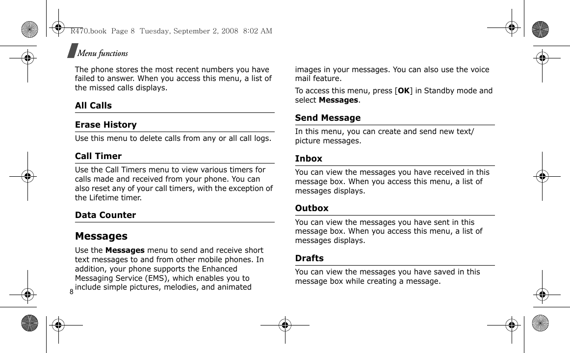 8Menu functionsThe phone stores the most recent numbers you have failed to answer. When you access this menu, a list of the missed calls displays.All CallsErase HistoryUse this menu to delete calls from any or all call logs.Call TimerUse the Call Timers menu to view various timers for calls made and received from your phone. You can also reset any of your call timers, with the exception of the Lifetime timer.Data CounterMessagesUse the Messages menu to send and receive short text messages to and from other mobile phones. In addition, your phone supports the Enhanced Messaging Service (EMS), which enables you to include simple pictures, melodies, and animated images in your messages. You can also use the voice mail feature.To access this menu, press [OK] in Standby mode and select Messages.Send Message In this menu, you can create and send new text/picture messages. InboxYou can view the messages you have received in this message box. When you access this menu, a list of messages displays.Outbox You can view the messages you have sent in this message box. When you access this menu, a list of messages displays.DraftsYou can view the messages you have saved in this message box while creating a message.R470.book  Page 8  Tuesday, September 2, 2008  8:02 AM