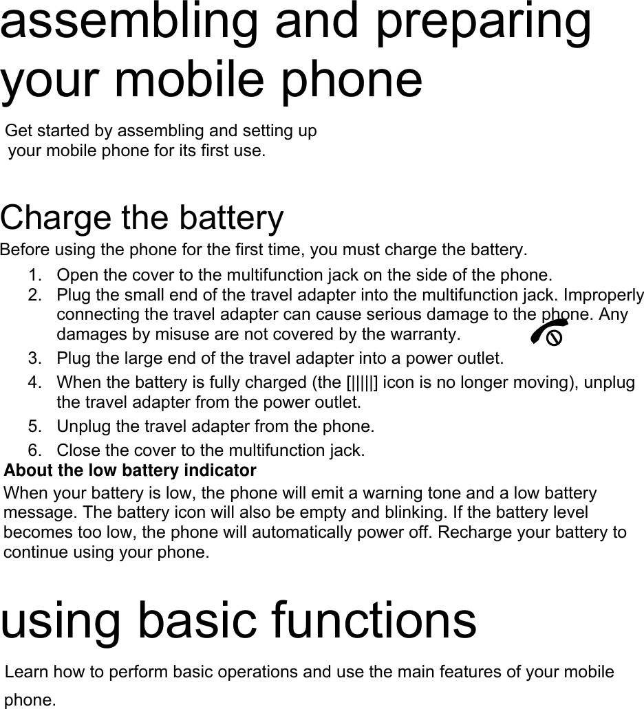 assembling and preparing your mobile phone    Get started by assembling and setting up     your mobile phone for its first use.   Charge the battery Before using the phone for the first time, you must charge the battery. 1.  Open the cover to the multifunction jack on the side of the phone. 2.  Plug the small end of the travel adapter into the multifunction jack. Improperly connecting the travel adapter can cause serious damage to the phone. Any damages by misuse are not covered by the warranty. 3.  Plug the large end of the travel adapter into a power outlet. 4.  When the battery is fully charged (the [|||||] icon is no longer moving), unplug the travel adapter from the power outlet. 5.  Unplug the travel adapter from the phone. 6.  Close the cover to the multifunction jack. About the low battery indicator When your battery is low, the phone will emit a warning tone and a low battery message. The battery icon will also be empty and blinking. If the battery level becomes too low, the phone will automatically power off. Recharge your battery to continue using your phone.  using basic functions  Learn how to perform basic operations and use the main features of your mobile  phone. 