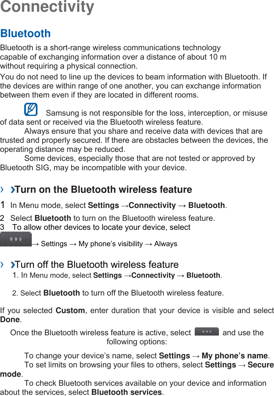 Connectivity   Bluetooth   Bluetooth is a short-range wireless communications technology capable of exchanging information over a distance of about 10 m without requiring a physical connection.   You do not need to line up the devices to beam information with Bluetooth. If the devices are within range of one another, you can exchange information between them even if they are located in different rooms.      Samsung is not responsible for the loss, interception, or misuse of data sent or received via the Bluetooth wireless feature.     Always ensure that you share and receive data with devices that are trusted and properly secured. If there are obstacles between the devices, the operating distance may be reduced.     Some devices, especially those that are not tested or approved by Bluetooth SIG, may be incompatible with your device.    ›  Turn on the Bluetooth wireless feature   1  In Menu mode, select Settings →Connectivity → Bluetooth.  2  Select Bluetooth to turn on the Bluetooth wireless feature.   3    To allow other devices to locate your device, select   → Settings → My phone’s visibility → Always    ›  Turn off the Bluetooth wireless feature   1. In Menu mode, select Settings →Connectivity → Bluetooth. 2. Select Bluetooth to turn off the Bluetooth wireless feature. If you selected Custom, enter duration that your device is visible and select Done.  Once the Bluetooth wireless feature is active, select    and use the following options:     To change your device’s name, select Settings → My phone’s name.    To set limits on browsing your files to others, select Settings → Secure mode.    To check Bluetooth services available on your device and information about the services, select Bluetooth services.   