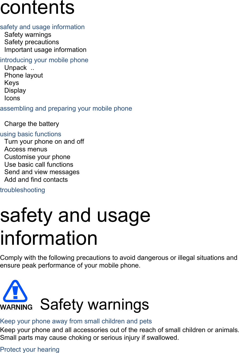  contents safety and usage information     Safety warnings     Safety precautions     Important usage information     introducing your mobile phone     Unpack  ..  Phone layout     Keys  Display  Icons assembling and preparing your mobile phone          Charge the battery     using basic functions    Turn your phone on and off    Access menus     Customise your phone     Use basic call functions     Send and view messages     Add and find contacts     troubleshooting     safety and usage information  Comply with the following precautions to avoid dangerous or illegal situations and ensure peak performance of your mobile phone.   Safety warnings Keep your phone away from small children and pets Keep your phone and all accessories out of the reach of small children or animals. Small parts may cause choking or serious injury if swallowed. Protect your hearing 
