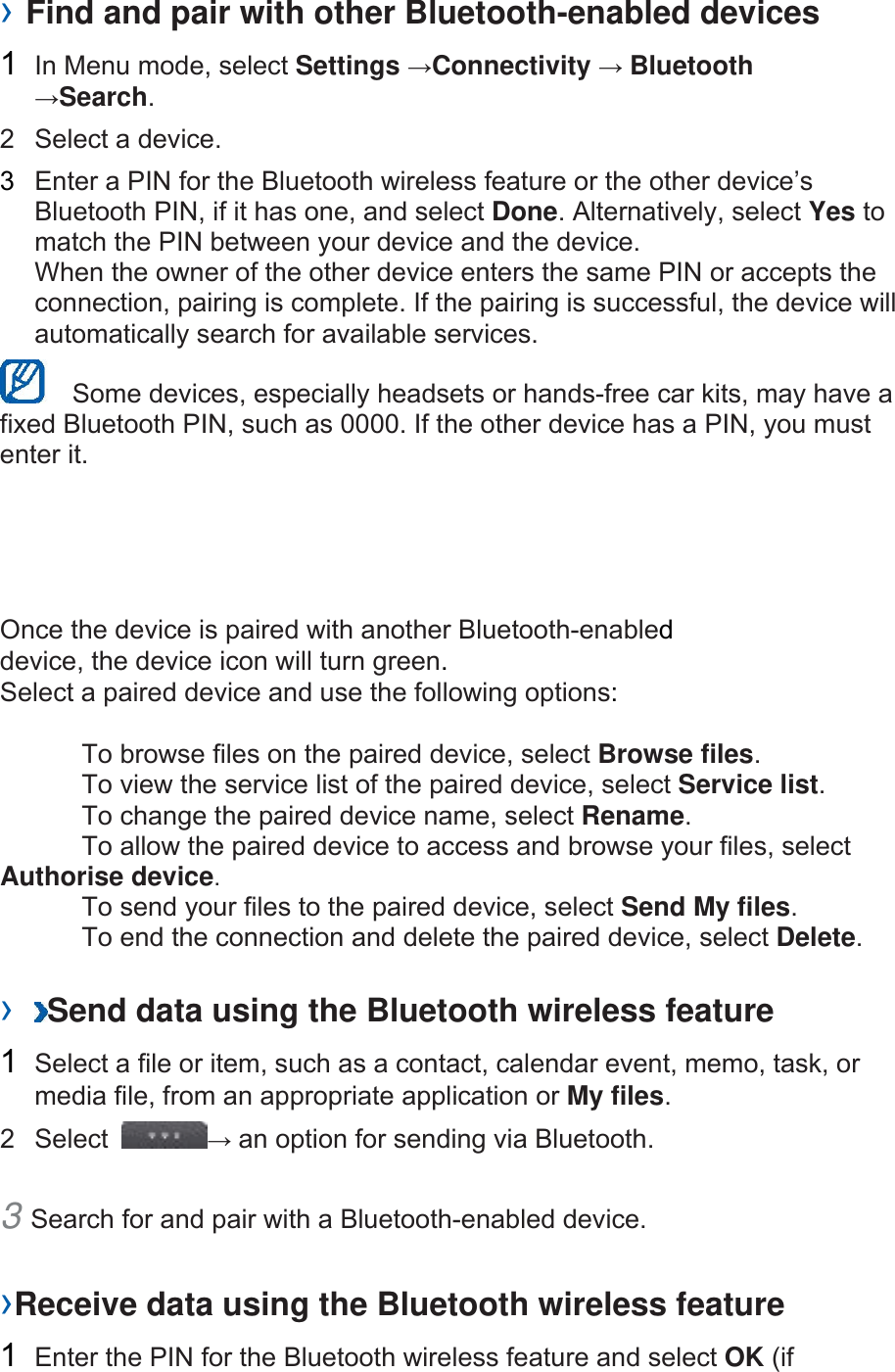 › Find and pair with other Bluetooth-enabled devices   1  In Menu mode, select Settings →Connectivity → Bluetooth →Search.  2  Select a device.   3  Enter a PIN for the Bluetooth wireless feature or the other device’s Bluetooth PIN, if it has one, and select Done. Alternatively, select Yes to match the PIN between your device and the device.   When the owner of the other device enters the same PIN or accepts the connection, pairing is complete. If the pairing is successful, the device will automatically search for available services.     Some devices, especially headsets or hands-free car kits, may have a fixed Bluetooth PIN, such as 0000. If the other device has a PIN, you must enter it.   Once the device is paired with another Bluetooth-enabled device, the device icon will turn green. Select a paired device and use the following options:    To browse files on the paired device, select Browse files.    To view the service list of the paired device, select Service list.    To change the paired device name, select Rename.   To allow the paired device to access and browse your files, select Authorise device.    To send your files to the paired device, select Send My files.    To end the connection and delete the paired device, select Delete.   ›  Send data using the Bluetooth wireless feature   1  Select a file or item, such as a contact, calendar event, memo, task, or media file, from an appropriate application or My files.  2 Select  → an option for sending via Bluetooth.   3 Search for and pair with a Bluetooth-enabled device.   ›Receive data using the Bluetooth wireless feature   1  Enter the PIN for the Bluetooth wireless feature and select OK (if 