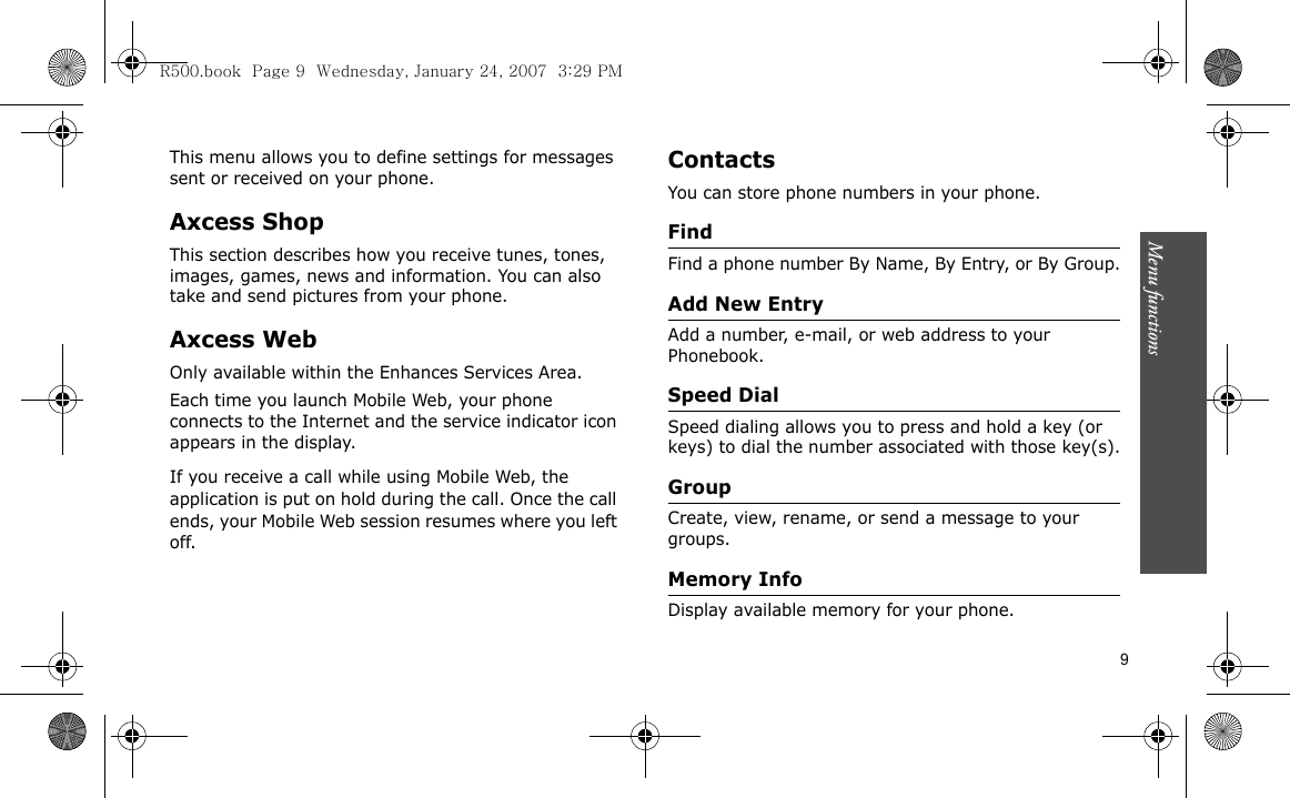 Menu functions    9This menu allows you to define settings for messages sent or received on your phone.Axcess ShopThis section describes how you receive tunes, tones, images, games, news and information. You can also take and send pictures from your phone.Axcess WebOnly available within the Enhances Services Area.Each time you launch Mobile Web, your phone connects to the Internet and the service indicator icon appears in the display.If you receive a call while using Mobile Web, the application is put on hold during the call. Once the call ends, your Mobile Web session resumes where you left off. ContactsYou can store phone numbers in your phone. FindFind a phone number By Name, By Entry, or By Group.Add New EntryAdd a number, e-mail, or web address to your Phonebook.Speed DialSpeed dialing allows you to press and hold a key (or keys) to dial the number associated with those key(s).GroupCreate, view, rename, or send a message to your groups.Memory InfoDisplay available memory for your phone.R500.book  Page 9  Wednesday, January 24, 2007  3:29 PM