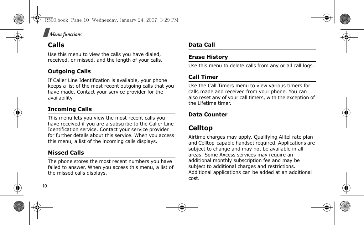 10Menu functionsCallsUse this menu to view the calls you have dialed, received, or missed, and the length of your calls.Outgoing CallsIf Caller Line Identification is available, your phone keeps a list of the most recent outgoing calls that you have made. Contact your service provider for the availability.Incoming Calls This menu lets you view the most recent calls you have received if you are a subscribe to the Caller Line Identification service. Contact your service provider for further details about this service. When you access this menu, a list of the incoming calls displays.Missed CallsThe phone stores the most recent numbers you have failed to answer. When you access this menu, a list of the missed calls displays.Data CallErase HistoryUse this menu to delete calls from any or all call logs.Call TimerUse the Call Timers menu to view various timers for calls made and received from your phone. You can also reset any of your call timers, with the exception of the Lifetime timer.Data CounterCelltopAirtime charges may apply. Qualifying Alltel rate plan and Celltop-capable handset required. Applications are subject to change and may not be available in all areas. Some Axcess services may require an additional monthly subscription fee and may be subject to additional charges and restrictions. Additional applications can be added at an additional cost.R500.book  Page 10  Wednesday, January 24, 2007  3:29 PM