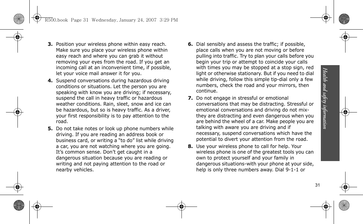 Health and safety information    313.Position your wireless phone within easy reach. Make sure you place your wireless phone within easy reach and where you can grab it without removing your eyes from the road. If you get an incoming call at an inconvenient time, if possible, let your voice mail answer it for you.4.Suspend conversations during hazardous driving conditions or situations. Let the person you are speaking with know you are driving; if necessary, suspend the call in heavy traffic or hazardous weather conditions. Rain, sleet, snow and ice can be hazardous, but so is heavy traffic. As a driver, your first responsibility is to pay attention to the road.5.Do not take notes or look up phone numbers while driving. If you are reading an address book or business card, or writing a “to do” list while driving a car, you are not watching where you are going. It’s common sense. Don’t get caught in a dangerous situation because you are reading or writing and not paying attention to the road or nearby vehicles.6.Dial sensibly and assess the traffic; if possible, place calls when you are not moving or before pulling into traffic. Try to plan your calls before you begin your trip or attempt to coincide your calls with times you may be stopped at a stop sign, red light or otherwise stationary. But if you need to dial while driving, follow this simple tip-dial only a few numbers, check the road and your mirrors, then continue.7.Do not engage in stressful or emotional conversations that may be distracting. Stressful or emotional conversations and driving do not mix-they are distracting and even dangerous when you are behind the wheel of a car. Make people you are talking with aware you are driving and if necessary, suspend conversations which have the potential to divert your attention from the road.8.Use your wireless phone to call for help. Your wireless phone is one of the greatest tools you can own to protect yourself and your family in dangerous situations-with your phone at your side, help is only three numbers away. Dial 9-1-1 or R500.book  Page 31  Wednesday, January 24, 2007  3:29 PM